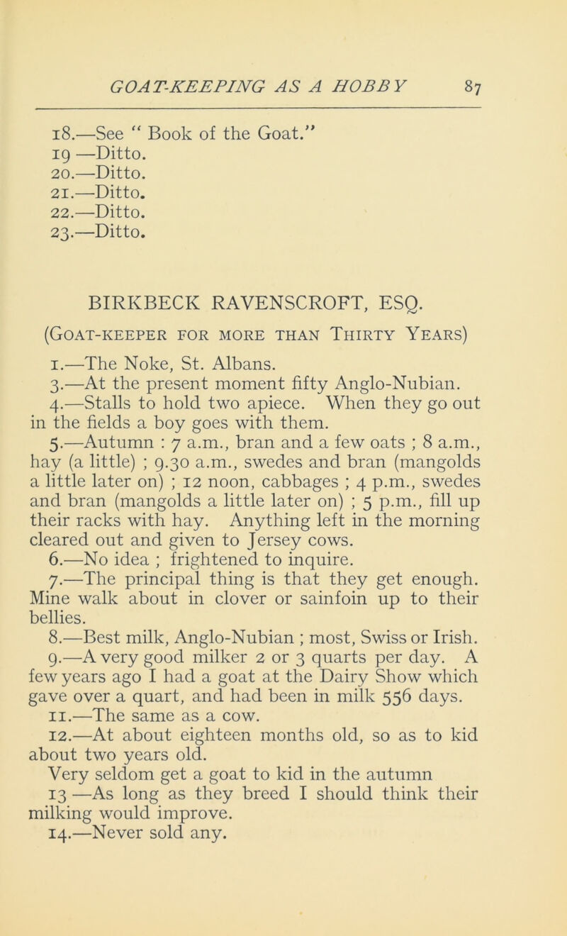 18.—See “ Book of the Goat.” 19 —Ditto. 20. —Ditto. 21. —Ditto. 22. —Ditto. 23. —Ditto. BIRKBECK RAVENSCROFT, ESQ. (Goat-keeper for more than Thirty Years) I. —The Noke, St. Albans. 3. —At the present moment fifty Anglo-Nubian. 4. —Stalls to hold two apiece. When they go out in the fields a boy goes with them. 5. —Autumn : 7 a.m., bran and a few oats ; 8 a.m., hay (a little) ; 9.30 a.m., swedes and bran (mangolds a little later on) ; 12 noon, cabbages ; 4 p.m., swedes and bran (mangolds a little later on) ; 5 p.m., fill up their racks with hay. Anything left in the morning cleared out and given to Jersey cows. 6. —No idea ; frightened to inquire. 7. —The principal thing is that they get enough. Mine walk about in clover or sainfoin up to their bellies. 8. —Best milk, Anglo-Nubian ; most, Swiss or Irish. 9. —A very good milker 2 or 3 quarts per day. A few years ago I had a goat at the Dairy Show which gave over a quart, and had been in milk 556 days. II. —The same as a cow. 12.—At about eighteen months old, so as to kid about two years old. Very seldom get a goat to kid in the autumn 13 —As long as they breed I should think their milking would improve. 14.—Never sold any.