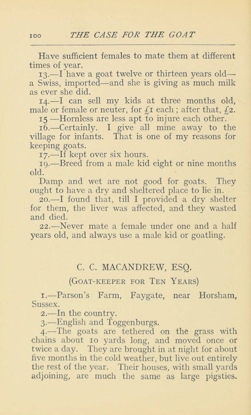 Have sufficient females to mate them at different times of year. 13. —I have a goat twelve or thirteen years old— a Swiss, imported—and she is giving as much milk as ever she did. 14. —I can sell my kids at three months old, male or female or neuter, for £1 each ; after that, £2. 15 —Hornless are less apt to injure each other. 16. —Certainly. I give all mine away to the village for infants. That is one of my reasons for keeping goats. 17. —If kept over six hours. 19. —Breed from a male kid eight or nine months old. Damp and wet are not good for goats. They ought to have a dry and sheltered place to lie in. 20. —I found that, till I provided a dry shelter for them, the liver was affected, and they wasted and died. 22.—Never mate a female under one and a half years old, and always use a male kid or goatling. C. C. MACANDREW, ESQ. (Goat-keeper for Ten Years) 1. —Parson’s Farm, Faygate, near Horsham, Sussex. 2. —In the country. 3. —English and Toggenburgs. 4. —The goats are tethered on the grass with chains about 10 yards long, and moved once or twice a day. They are brought in at night for about five months in the cold weather, but live out entirely the rest of the year. Their houses, with small yards adjoining, are much the same as large pigsties.