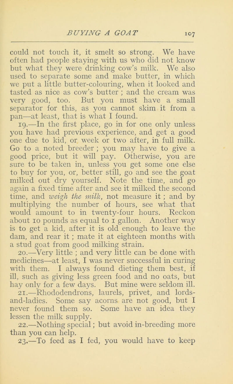 BUYING A GOAT could not touch it, it smelt so strong. We have often had people staying with us who did not know but what they were drinking cow’s milk. We also used to separate some and make butter, in which we put a little butter-colouring, when it looked and tasted as nice as cow’s butter ; and the cream was very good, too. But you must have a small separator for this, as you cannot skim it from a pan—at least, that is what I found. 19. —In the first place, go in for one only unless you have had previous experience, and get a good one due to kid, or week or two after, in full milk. Go to a noted breeder ; you may have to give a good price, but it will pay. Otherwise, you are sure to be taken in, unless you get some one else to buy for you, or, better still, go and see the goat milked out dry yourself. Note the time, and go again a fixed time after and see it milked the second time, and weigh the milk, not measure it ; and by multiplying the number of hours, see what that would amount to in twenty-four hours. Reckon about 10 pounds as equal to 1 gallon. Another way is to get a kid, after it is old enough to leave the dam, and rear it ; mate it at eighteen months with a stud goat from good milking strain. 20. —Very little ; and very little can be done with medicines—at least, I was never successful in curing with them. I always found dieting them best, if ill, such as giving less green food and no oats, but hay only for a few days. But mine were seldom ill. 21. —Rhododendrons, laurels, privet, and lords- and-ladies. Some say acorns are not good, but I never found them so. Some have an idea they lessen the milk supply. 22. —Nothing special; but avoid in-breeding more than you can help. 23. —To feed as I fed, you would have to keep