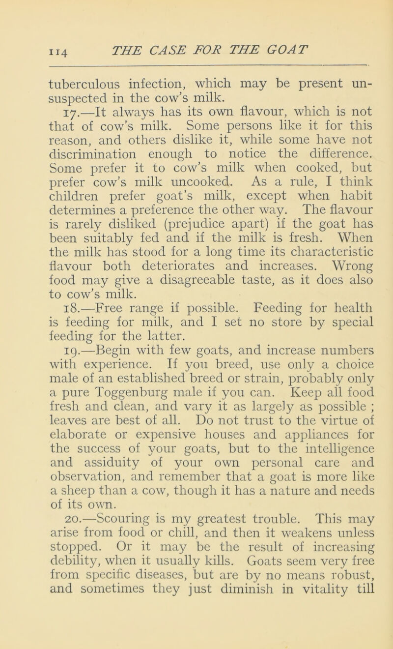 tuberculous infection, which may be present un- suspected in the cow’s milk. 17. —It always has its own flavour, which is not that of cow’s milk. Some persons like it for this reason, and others dislike it, while some have not discrimination enough to notice the difference. Some prefer it to cow’s milk when cooked, but prefer cow’s milk uncooked. As a rule, I think children prefer goat’s milk, except when habit determines a preference the other way. The flavour is rarely disliked (prejudice apart) if the goat has been suitably fed and if the milk is fresh. When the milk has stood for a long time its characteristic flavour both deteriorates and increases. Wrong food may give a disagreeable taste, as it does also to cow’s milk. 18. —Free range if possible. Feeding for health is feeding for milk, and I set no store by special feeding for the latter. 19. —Begin with few goats, and increase numbers with experience. If you breed, use only a choice male of an established breed or strain, probably only a pure Toggenburg male if you can. Keep all food fresh and clean, and vary it as largely as possible ; leaves are best of all. Do not trust to the virtue of elaborate or expensive houses and appliances for the success of your goats, but to the intelligence and assiduity of your own personal care and observation, and remember that a goat is more like a sheep than a cow, though it has a nature and needs of its own. 20. —Scouring is my greatest trouble. This may arise from food or chill, and then it weakens unless stopped. Or it may be the result of increasing debility, when it usually kills. Goats seem very free from specific diseases, but are by no means robust, and sometimes they just diminish in vitality till