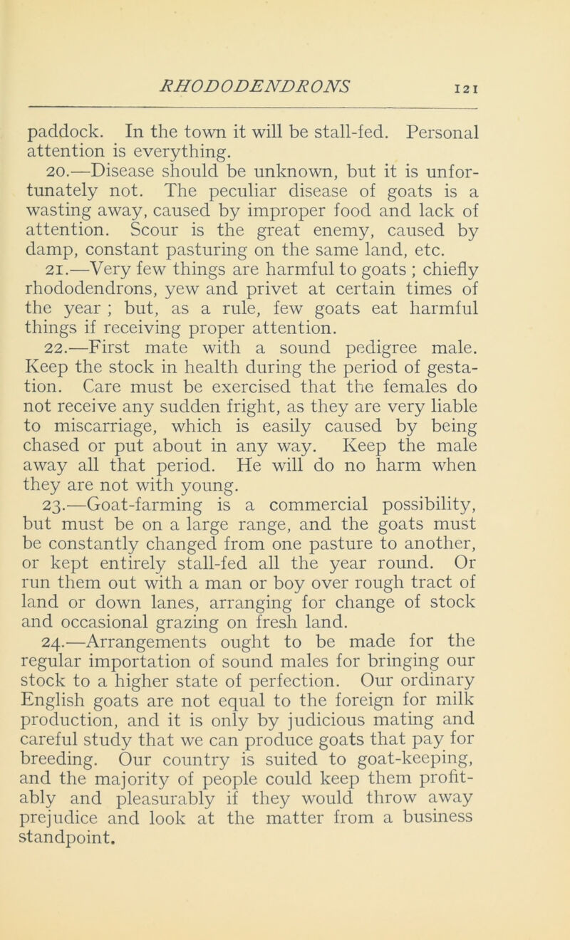 RHOD ODENDR ONS 12 I paddock. In the town it will be stall-fed. Personal attention is everything. 20. —Disease should be unknown, but it is unfor- tunately not. The peculiar disease of goats is a wasting away, caused by improper food and lack of attention. Scour is the great enemy, caused by damp, constant pasturing on the same land, etc. 21. —Very few things are harmful to goats ; chiefly rhododendrons, yew and privet at certain times of the year ; but, as a rule, few goats eat harmful things if receiving proper attention. 22. -—First mate with a sound pedigree male. Keep the stock in health during the period of gesta- tion. Care must be exercised that the females do not receive any sudden fright, as they are very liable to miscarriage, which is easily caused by being chased or put about in any way. Keep the male away all that period. He will do no harm when they are not with young. 23. —Goat-farming is a commercial possibility, but must be on a large range, and the goats must be constantly changed from one pasture to another, or kept entirely stall-fed all the year round. Or run them out with a man or boy over rough tract of land or down lanes, arranging for change of stock and occasional grazing on fresh land. 24. —Arrangements ought to be made for the regular importation of sound males for bringing our stock to a higher state of perfection. Our ordinary English goats are not equal to the foreign for milk production, and it is only by judicious mating and careful study that we can produce goats that pay for breeding. Our country is suited to goat-keeping, and the majority of people could keep them profit- ably and pleasurably if they would throw away prejudice and look at the matter from a business standpoint.