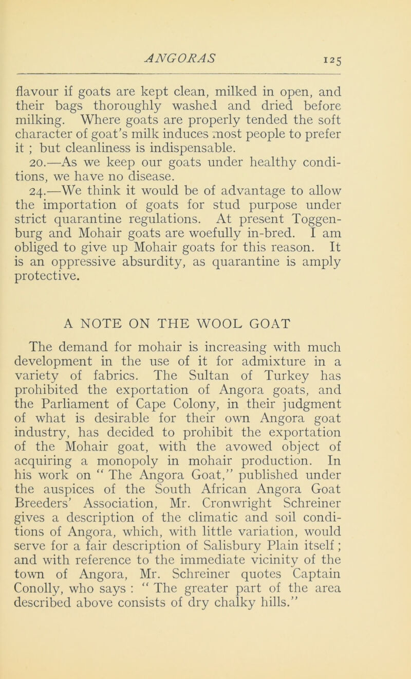 ANGORAS flavour if goats are kept clean, milked in open, and their bags thoroughly washed and dried before milking. Where goats are properly tended the soft character of goat’s milk induces most people to prefer it ; but cleanliness is indispensable. 20.—As we keep our goats under healthy condi- tions, we have no disease. 24.—We think it would be of advantage to allow the importation of goats for stud purpose under strict quarantine regulations. At present Toggen- burg and Mohair goats are woefully in-bred. I am obliged to give up Mohair goats for this reason. It is an oppressive absurdity, as quarantine is amply protective. A NOTE ON THE WOOL GOAT The demand for mohair is increasing with much development in the use of it for admixture in a variety of fabrics. The Sultan of Turkey has prohibited the exportation of Angora goats, and the Parliament of Cape Colony, in their judgment of what is desirable for their own Angora goat industry, has decided to prohibit the exportation of the Mohair goat, with the avowed object of acquiring a monopoly in mohair production. In his work on “ The Angora Goat,” published under the auspices of the South African Angora Goat Breeders’ Association, Mr. Cronwright Schreiner gives a description of the climatic and soil condi- tions of Angora, which, with little variation, would serve for a fair description of Salisbury Plain itself; and with reference to the immediate vicinity of the town of Angora, Mr. Schreiner quotes Captain Conolly, who says : “ The greater part of the area described above consists of dry chalky hills.”