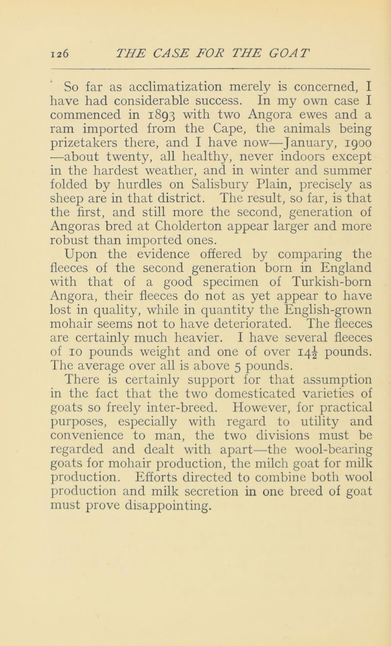 So far as acclimatization merely is concerned, I have had considerable success. In my own case I commenced in 1893 with two Angora ewes and a ram imported from the Cape, the animals being prizetakers there, and I have now—January, 1900 —about twenty, all healthy, never indoors except in the hardest weather, and in winter and summer folded by hurdles on Salisbury Plain, precisely as sheep are in that district. The result, so far, is that the first, and still more the second, generation of Angoras bred at Cholderton appear larger and more robust than imported ones. Upon the evidence offered by comparing the fleeces of the second generation born in England with that of a good specimen of Turkish-born Angora, their fleeces do not as yet appear to have lost in quality, while in quantity the English-grown mohair seems not to have deteriorated. The fleeces are certainly much heavier. I have several fleeces of 10 pounds weight and one of over 14J pounds. The average over all is above 5 pounds. There is certainly support for that assumption in the fact that the two domesticated varieties of goats so freely inter-breed. However, for practical purposes, especially with regard to utility and convenience to man, the two divisions must be regarded and dealt with apart—the wool-bearing goats for mohair production, the milch goat for milk production. Efforts directed to combine both wool production and milk secretion in one breed of goat must prove disappointing.