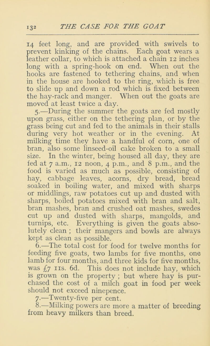 14 feet long, and are provided with swivels to prevent kinking of the chains. Each goat wears a leather collar, to which is attached a chain 12 inches long with a spring-hook on end. When out the hooks are fastened to tethering chains, and when in the house are hooked to the ring, which is free to slide up and down a rod which is fixed between the hay-rack and manger. When out the goats are moved at least twice a day. 5. —During the summer the goats are fed mostly upon grass, either on the tethering plan, or by the grass being cut and fed to the animals in their stalls during very hot weather or in the evening. At milking time they have a handful of corn, one of bran, also some linseed-oil cake broken to a small size. In the winter, being housed all day, they are fed at 7 a.m., 12 noon, 4 p.m., and 8 p.m., and the food is varied as much as possible, consisting of hay, cabbage leaves, acorns, dry bread, bread soaked in boiling water, and mixed with sharps or middlings, raw potatoes cut up and dusted with sharps, boiled potatoes mixed with bran and salt, bran mashes, bran and crushed oat mashes, swedes cut up and dusted with sharps, mangolds, and turnips, etc. Everything is given the goats abso- lutely clean ; their mangers and bowls are always kept as clean as possible. 6. —The total cost for food for twelve months for feeding five goats, two lambs for five months, one lamb for four months, and three kids for five months, was £y ns. 6d. This does not include hay, which is grown on the property ; but where hay is pur- chased the cost of a milch goat in food per week should not exceed ninepence. 7. —Twenty-five per cent. 8. —Milking powers are more a matter of breeding from heavy milkers than breed.