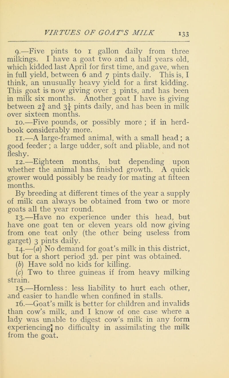 VIRTUES OF GOATS MILK 9. —Five pints to 1 gallon daily from three milkings. I have a goat two and a half years old, which kidded last April for first time, and gave, when in full yield, between 6 and 7 pints daily. This is, I think, an unusually heavy yield for a first kidding. This goat is now giving over 3 pints, and has been in milk six months. Another goat I have is giving between 2-f and 3^ pints daily, and has been in milk over sixteen months. 10. —Five pounds, or possibly more ; if in herd- book considerably more. 11. —A large-framed animal, with a small head; a good feeder; a large udder, soft and pliable, and not fleshy. 12. —Eighteen months, but depending upon whether the animal has finished growth. A quick grower would possibly be ready for mating at fifteen months. By breeding at different times of the year a supply of milk can always be obtained from two or more goats all the year round. 13. —Have no experience under this head, but have one goat ten or eleven years old now giving from one teat only (the other being useless from garget) 3 pints daily. 14. —(a) No demand for goat’s milk in this district, but for a short period 3d. per pint was obtained. (6) Have sold no kids for killing. (c) Two to three guineas if from heavy milking strain. 15. —Hornless: less liability to hurt each other, and easier to handle when confined in stalls. 16. —Goat’s milk is better for children and invalids than cow’s milk, and I know of one case where a lady was unable to digest cow’s milk in any form experiencingj no difficulty in assimilating the milk from the goat.