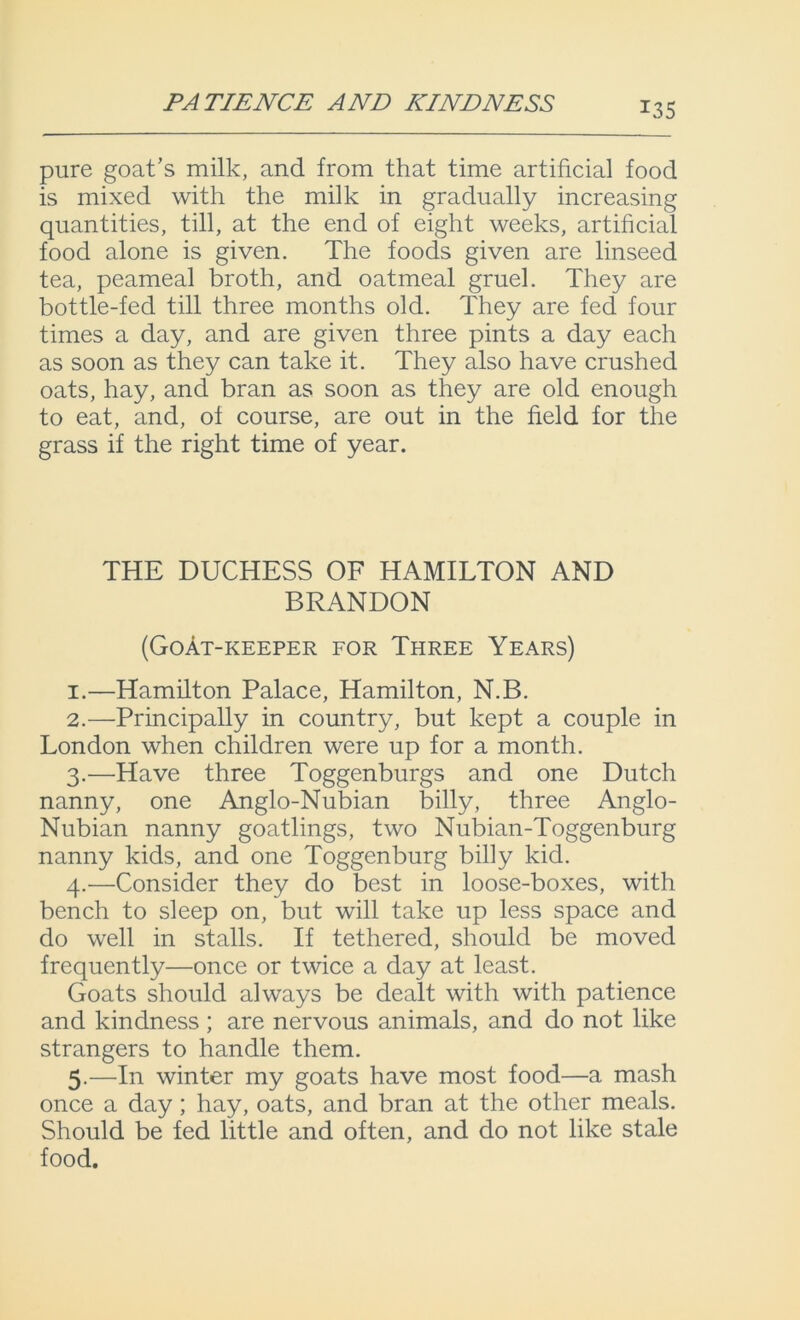 PATIENCE AND KINDNESS pure goat's milk, and from that time artificial food is mixed with the milk in gradually increasing quantities, till, at the end of eight weeks, artificial food alone is given. The foods given are linseed tea, peameal broth, and oatmeal gruel. They are bottle-fed till three months old. They are fed four times a day, and are given three pints a day each as soon as they can take it. They also have crushed oats, hay, and bran as soon as they are old enough to eat, and, of course, are out in the field for the grass if the right time of year. THE DUCHESS OF HAMILTON AND BRANDON (Goat-keeper for Three Years) 1. —Hamilton Palace, Hamilton, N.B. 2. —Principally in country, but kept a couple in London when children were up for a month. 3. —Have three Toggenburgs and one Dutch nanny, one Anglo-Nubian billy, three Anglo- Nubian nanny goatlings, two Nubian-Toggenburg nanny kids, and one Toggenburg billy kid. 4. —Consider they do best in loose-boxes, with bench to sleep on, but will take up less space and do well in stalls. If tethered, should be moved frequently—once or twice a day at least. Goats should always be dealt with with patience and kindness ; are nervous animals, and do not like strangers to handle them. 5. —In winter my goats have most food—a mash once a day; hay, oats, and bran at the other meals. Should be fed little and often, and do not like stale food.