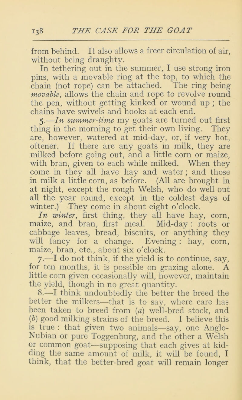 from behind. It also allows a freer circulation of air, without being draughty. In tethering out in the summer, I use strong iron pins, with a movable ring at the top, to which the chain (not rope) can be attached. The ring being movable, allows the chain and rope to revolve round the pen, without getting kinked or wound up ; the chains have swivels and hooks at each end. 5.—In summer-time my goats are turned out first thing in the morning to get their own living. They are, however, watered at mid-day, or, if very hot, oftener. If there are any goats in milk, they are milked before going out, and a little corn or maize, with bran, given to each while milked. When they come in they all have hay and water; and those in milk a little corn, as before. (All are brought in at night, except the rough Welsh, who do well out all the year round, except in the coldest days of winter.) They come in about eight o’clock. In winter, first thing, they all have hay, corn, maize, and bran, first meal. Mid-day : roots or cabbage leaves, bread, biscuits, or anything they will fancy for a change. Evening : hay, corn, maize, bran, etc., about six o’clock. 7. —I do not think, if the yield is to continue, say, for ten months, it is possible on grazing alone. A little corn given occasionally will, however, maintain the yield, though in no great quantity. 8. —I think undoubtedly the better the breed the better the milkers—that is to say, where care has been taken to breed from (a) well-bred stock, and (b) good milking strains of the breed. I believe this is true : that given two animals—say, one Anglo- Nubian or pure Toggenburg, and the other a Welsh or common goat—supposing that each gives at kid- ding the same amount of milk, it will be found, I think, that the better-bred goat will remain longer