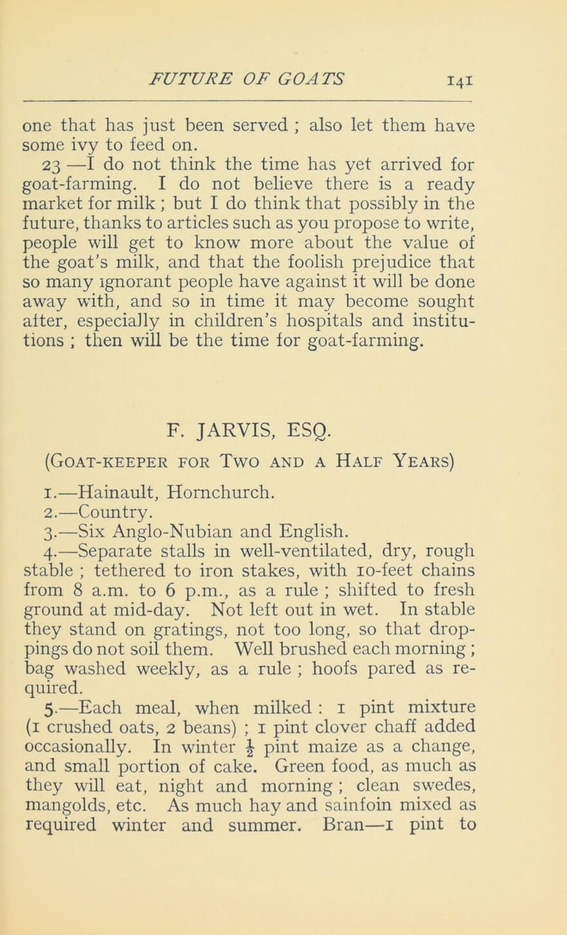 FUTURE OF GOATS one that has just been served ; also let them have some ivy to feed on. 23 —I do not think the time has yet arrived for goat-farming. I do not believe there is a ready market for milk ; but I do think that possibly in the future, thanks to articles such as you propose to write, people will get to know more about the value of the goat's milk, and that the foolish prejudice that so many ignorant people have against it will be done away with, and so in time it may become sought after, especially in children’s hospitals and institu- tions ; then will be the time for goat-farming. F. JARVIS, ESQ. (Goat-keeper for Two and a Half Years) 1. —Hainault, Hornchurch. 2. —Country. 3. —Six Anglo-Nubian and English. 4. —Separate stalls in well-ventilated, dry, rough stable ; tethered to iron stakes, with 10-feet chains from 8 a.m. to 6 p.m., as a rule ; shifted to fresh ground at mid-day. Not left out in wet. In stable they stand on gratings, not too long, so that drop- pings do not soil them. Well brushed each morning ; bag washed weekly, as a rule ; hoofs pared as re- quired. 5. —Each meal, when milked : 1 pint mixture (1 crushed oats, 2 beans) ; 1 pint clover chaff added occasionally. In winter \ pint maize as a change, and small portion of cake. Green food, as much as they will eat, night and morning ; clean swedes, mangolds, etc. As much hay and sainfoin mixed as required winter and summer. Bran—1 pint to