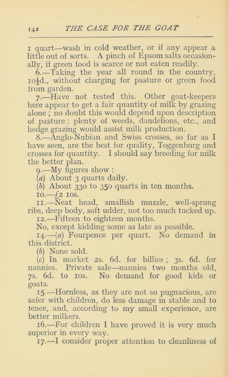 i quart—wash in cold weather, or if any appear a little out of sorts. A pinch of Epsom salts occasion- ally, if green food is scarce or not eaten readily. 6. —Taking the year all round in the country, io|d., without charging for pasture or green food from garden. 7. —Have not tested this. Other goat-keepers here appear to get a fair quantity of milk by grazing alone ; no doubt this would depend upon description of pasture : plenty of weeds, dandelions, etc., and hedge grazing would assist milk production. 8. —Anglo-Nubian and Swiss crosses, so far as I have seen, are the best for quality, Toggenburg and crosses for quantity. I should say breeding for milk the better plan. 9. —My figures show : (a) About 3 quarts daily. (b) About 330 to 350 quarts in ten months. 10. —£2 10s. 11. —Neat head, smallish muzzle, well-sprung ribs, deep body, soft udder, not too much tucked up. 12. —Fifteen to eighteen months. No, except kidding some as late as possible. 14. —(a) Fourpence per quart. No demand in this district. (b) None sold. (c) In market 2s. 6d. for billies ; 3s. 6d. for nannies. Private sale—nannies two months old, 7s. 6d. to 10s. No demand for good kids or goats. 15. —Hornless, as they are not so pugnacious, are safer with children, do less damage in stable and to lence, and, according to my small experience, are better milkers. 16. —For children I have proved it is very much superior in every way. 17. —I consider proper attention to cleanliness of