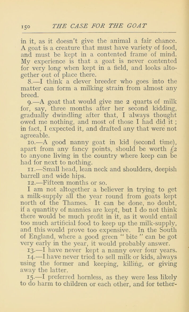!5° in it, as it doesn’t give the animal a fair chance. A goat is a creature that must have variety of food, and must be kept in a contented frame of mind. My experience is that a goat is never contented for very long when kept in a field, and looks alto- gether out of place there. 8. —I think a clever breeder who goes into the matter can form a milking strain from almost any breed. 9. —A goat that would give me 2 quarts of milk for, say, three months after her second kidding, gradually dwindling after that, I always thought owed me nothing, and most of those I had did it ; in fact, I expected it, and drafted any that were not agreeable. 10. —A good nanny goat in kid (second time), apart from any fancy points, should be worth £2 to anyone living in the country where keep can be had for next to nothing. 11. —Small head, lean neck and shoulders, deepish barrell and wide hips. 12. —Fifteen months or so. I am not altogether a believer in trying to get a milk-supply all the year round from goats kept north of the Thames. It can be done, no doubt, if a quantity of nannies are kept, but I do not think there would be much profit in it, as it would entail too much artificial food to keep up the milk-supply, and this would prove too expensive. In the South of England, where a good green “ bite ” can be got very early in the year, it would probably answer. 13. —I have never kept a nanny over four years. 14. —I have never tried to sell milk or kids, always using the former and keeping, killing, or giving away the latter. i5-—I preferred hornless, as they were less likely to do harm to children or each other, and for tether-