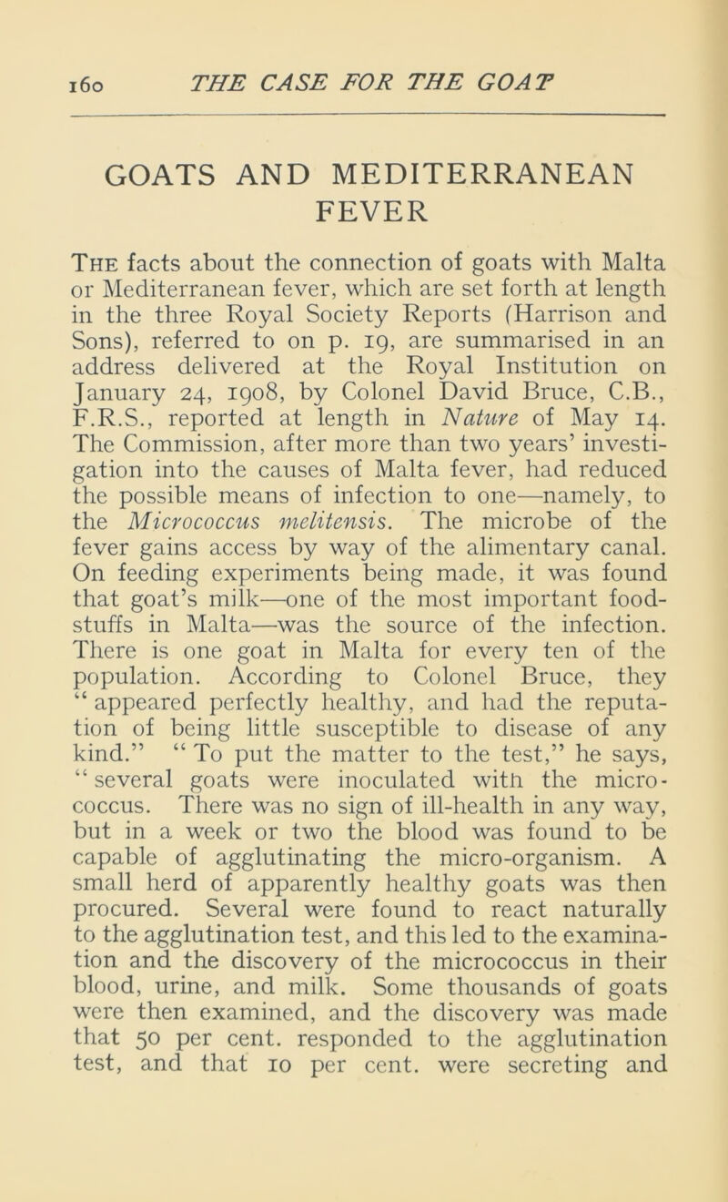 GOATS AND MEDITERRANEAN FEVER The facts about the connection of goats with Malta or Mediterranean fever, which are set forth at length in the three Royal Society Reports (Harrison and Sons), referred to on p. 19, are summarised in an address delivered at the Royal Institution on January 24, 1908, by Colonel David Bruce, C.B., F.R.S., reported at length in Nature of May 14. The Commission, after more than two years’ investi- gation into the causes of Malta fever, had reduced the possible means of infection to one—namely, to the Micrococcus melitensis. The microbe of the fever gains access by way of the alimentary canal. On feeding experiments being made, it was found that goat’s milk—one of the most important food- stuffs in Malta—was the source of the infection. There is one goat in Malta for every ten of the population. According to Colonel Bruce, they “ appeared perfectly healthy, and had the reputa- tion of being little susceptible to disease of any kind.” “ To put the matter to the test,” he says, “several goats were inoculated with the micro- coccus. There was no sign of ill-health in any way, but in a week or two the blood was found to be capable of agglutinating the micro-organism. A small herd of apparently healthy goats was then procured. Several were found to react naturally to the agglutination test, and this led to the examina- tion and the discovery of the micrococcus in their blood, urine, and milk. Some thousands of goats were then examined, and the discovery was made that 50 per cent, responded to the agglutination