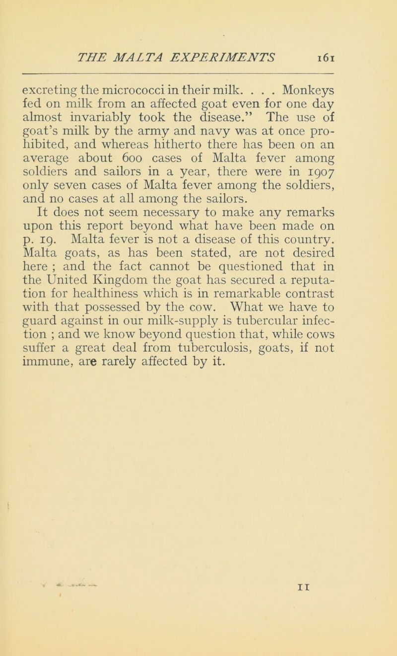 excreting the micrococci in their milk. . . . Monkeys fed on milk from an affected goat even for one day almost invariably took the disease.” The use of goat’s milk by the army and navy was at once pro- hibited, and whereas hitherto there has been on an average about 600 cases of Malta fever among soldiers and sailors in a year, there were in 1907 only seven cases of Malta fever among the soldiers, and no cases at all among the sailors. It does not seem necessary to make any remarks upon this report beyond what have been made on p. 19. Malta fever is not a disease of this country. Malta goats, as has been stated, are not desired here ; and the fact cannot be questioned that in the United Kingdom the goat has secured a reputa- tion for healthiness which is in remarkable contrast with that possessed by the cow. What we have to guard against in our milk-supply is tubercular infec- tion ; and we know beyond question that, while cows suffer a great deal from tuberculosis, goats, if not immune, are rarely affected by it. i 11