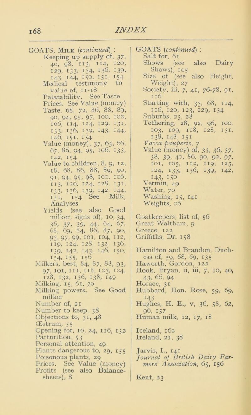 GOATS, Milk [continued) : Keeping up supply of, 37, 40, 98, 113, 114. I2°> 129, 133, 134. 136, 139. 143, 144, 150, 151, 154 Medical testimony to value of, 11-18 Palatability. See Taste Prices. See Value (money) Taste, 68, 72, 86, 88, 89, 90, 94, 95, 97. 100, 102, 106, 114, 124, 129, 131, 133. 136, 139, 143. x44> 146, 151, 154 Value (money), 37, 65, 66, 67, 86, 94, 95. 106, 133, 142, 154 Value to children, 8, 9, 12, 18, 68, 86, 88, 89, 90, 91. 94. 95. 98, 100, 106, 113, 120, 124, 128, 131, 133. x36, 139. 142, 144, 151, 154 See Milk, Analyses Yields (see also Good milker, signs of), 10, 34, 36, 37. 39, 44, 64, 67, 68, 69, 84, 86, 87, 90, 93- 97. 99, 101, 104, 112, 119, I24> 128, I32. 136, 139, 142, 143, 146, 150, 154, 155, 156 Milkers, best, 84, 87, 88, 93, 97, 101, hi, 118, 123, 124, 128, 132, 136, 138, 149 Milking, 15, 61, 70 Milking powers. See Good milker Number of, 21 Number to keep, 38 Objections to, 31, 48 CEstrum, 55 Opening for, 10, 24, 116, 152 Parturition, 53 Personal attention, 49 Plants dangerous to, 29, 155 Poisonous plants, 29 Prices. See Value (money) Profits (see also Balance- sheets), 8 GOATS (continued) : Salt for, 61 Shows (see also Dairy Shows), 105 Size of (see also Height, Weight), 27 Society, iii, 7, 41, 76-78, 91, 116 Starting with, 33, 68, 114, 116, 120, 123, 129, 134 Suburbs, 25, 28 Tethering, 28, 92, 96, 100, 103, 109, 118, 128, 131, 138, 148, 151 Vacca pauperis, 7 Value (money) of, 33, 36, 37, 38, 39, 40, 86, 90, 92, 97, 101, 105, 112, 119, 123, 124, 133, 136, 139, 142, 143, 150 Vermin, 49 Water, 70 Washing, 15, 141 Weights, 26 Goatkeepers, list of, 56 Great Waltham, 9 Greece, 122 Griffiths, Dr. 158 Hamilton and Brandon, Duch- ess of, 59, 68, 69, 135 Haworth, Gordon, 122 Hook, Bryan, ii, iii, 7, 10, 40, 43. 66, 94 Horace, 31 Hubbard, Hon. Rose, 59, 69, 143 Hughes, H. E., v, 36, 58, 62, 96, 157 Human milk, 12, 17, 18 Iceland, 162 Ireland, 21, 38 Jarvis, I., 141 Journal of British Dairy Far- mers' Association, 65, 156 Kent, 23