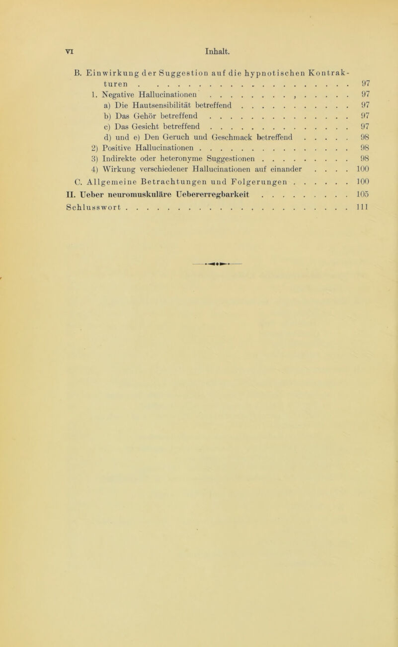 VI Inhalt. B. Einwirkung der Suggestion auf die hypnotischen Kontrak- turen 97 1. Negative Hallucinationen 97 a) Die Hautsensibilität betreffend 97 b) Das Gehör betreffend 97 c) Das Gesicht betreffend 97 d) und e) Den Geruch und Geschmack betreffend 98 2) Positive Hallucinationen 98 8) Indirekte oder heteronynie Suggestionen 98 4) Wirkung verschiedener Hallucinationen auf einander .... 100 C. Allgemeine Betrachtungen und Folgerungen 100 II. Ueber neuromuskuläre Uebererregbarkeit 105