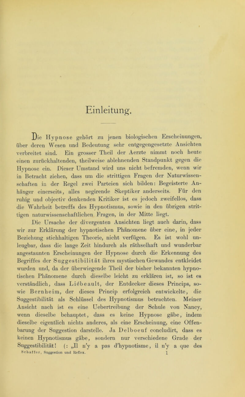 Einleitung-, Die Hypnose gehört zu jenen biologischen Erscheinungen, über deren Wesen und Bedeutung sehr entgegengesetzte Ansichten verbreitet sind. Ein grosser Tlieil der Aerzte nimmt noch heute einen zurückhaltenden, theilweise ablehnenden Standpunkt gegen die Hypnose ein. Dieser Umstand wird uns nicht befremden, wenn wir in Betracht ziehen, dass um die strittigen Fragen der Naturwissen- schaften in der Regel zwei Parteien sich bilden: Begeisterte An- hänger einerseits, alles negirende Skeptiker anderseits. Für den ruhig und objectiv denkenden Kritiker ist es jedoch zweifellos, dass die Wahrheit betreffs des Hypnotismus, sowie in den übrigen strit- tigen naturwissenschaftlichen Fragen, in der Mitte liegt. Die Ursache der divergenten Ansichten liegt auch darin, dass wir zur Erklärung der hypnotischen Phänomene über eine, in jeder Beziehung stichhaltigen Theorie, nicht verfügen. Es ist wohl un- leugbar, dass die lange Zeit hindurch als räthselhaft und wunderbar angestaunten Erscheinungen der Hypnose durch die Erkennung des Begriffes der Suggestibilität ihres mystischen Gewandes entkleidet wurden und, da der überwiegende Theil der bisher bekannten hypno- tischen Phänomene durch dieselbe leicht zu erklären ist, so ist es verständlich, dass Liöbeault, der Entdecker dieses Princips, so- wie Bernheim, der dieses Princip erfolgreich entwickelte, die Suggestibilität als Schlüssel des Hypnotismus betrachten. Meiner Ansicht nach ist es eine Uebertreibung der Schule von Nancy, wenn dieselbe behauptet, dass es keine Hypnose gäbe, indem dieselbe eigentlich nichts anderes, als eine Erscheinung, eine Offen- barung der Suggestion darstelle. Ja Delboeuf concludirt, dass es keinen Hypnotismus gäbe, sondern nur verschiedene Grade der Suggestibilität! (: „II n’y a pas d'hypuotisme, il n'y a que des