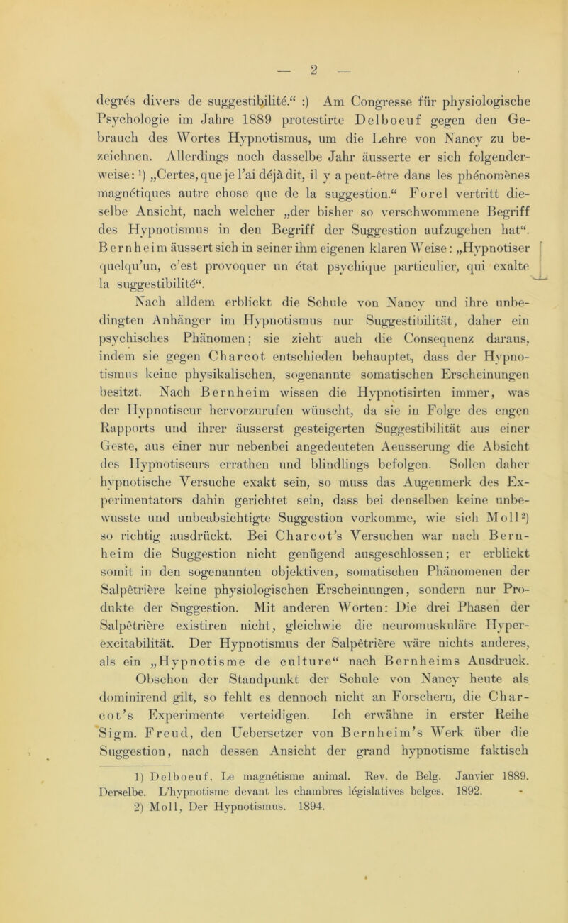 (legres divers de suggestibilitü.“ :) Am Congresse für physiologische Psychologie im Jahre 1889 protestirte Delboeuf gegen den Ge- brauch des Wortes Hypnotismus, um die Lehre von Nancy zu be- zeichnen. Allerdings noch dasselbe Jahr äusserte er sich folgender- weise: l) „Certes, que je Hai düjädit, il y a peut-etre dans les ph^nomhnes magnütiques autre chose que de la Suggestion.“ Forel vertritt die- selbe Ansicht, nach welcher „der bisher so verschwommene Begriff des Hypnotismus in den Begriff der Suggestion aufzugehen hat“. B er n h e i m äussert sich in seiner ihm eigenen klaren Weise: „Hypnotiser quelqu’un, c’est provoquer un 6tat psychique particulier, qui exalte la suggestibilitü“. Nach alldem erblickt die Schule von Nancy und ihre unbe- dingten Anhänger im Hypnotismus nur Suggestibilität, daher ein psychisches Phänomen; sie zieht auch die Consequenz daraus, indem sie gegen Charcot entschieden behauptet, dass der Hypno- tismus keine physikalischen, sogenannte somatischen Erscheinungen besitzt. Nach Bernheim wissen die Hypnotisirten immer, was der Hypnotiseur hervorzurufen wünscht, da sie in Folge des engen Rapports und ihrer äusserst gesteigerten Suggestibilität aus einer Geste, aus einer nur nebenbei angedeuteten Aeusserung die Absicht des Hypnotiseurs errathen und blindlings befolgen. Sollen daher hypnotische Versuche exakt sein, so muss das Augenmerk des Ex- perimentators dahin gerichtet sein, dass bei denselben keine unbe- wusste und unbeabsichtigte Suggestion vorkomme, wie sich M oll2) so richtig ausdrückt. Bei CharcoPs Versuchen war nach Bern- heim die Suggestion nicht genügend ausgeschlossen; er erblickt somit in den sogenannten objektiven, somatischen Phänomenen der Salpetriere keine physiologischen Erscheinungen, sondern nur Pro- dukte der Suggestion. Mit anderen Worten: Die drei Phasen der Salpetrihre existiren nicht, gleichwie die neuromuskuläre Hyper- excitabilität. Der Hypnotismus der Salpetrihre wäre nichts anderes, als ein „Hvpnotisme de culture“ nach Bernheims Ausdruck. Obschon der Standpunkt der Schule von Nancy heute als dominirend gilt, so fehlt es dennoch nicht an Forschern, die Char- coPs Experimente verteidigen. Ich erwähne in erster Reihe Sigm. Freud, den Uebersetzer von BernheinPs Werk über die Suggestion, nach dessen Ansicht der grand hypnotisme faktisch 1) Delboeuf. Le magn^tisme animal. Rev. de Belg. Janvier 1889. Derselbe. L’hypnotisme devant les chambres legislatives beiges. 1892. 2) Moll, Der Hypnotismus. 1894.