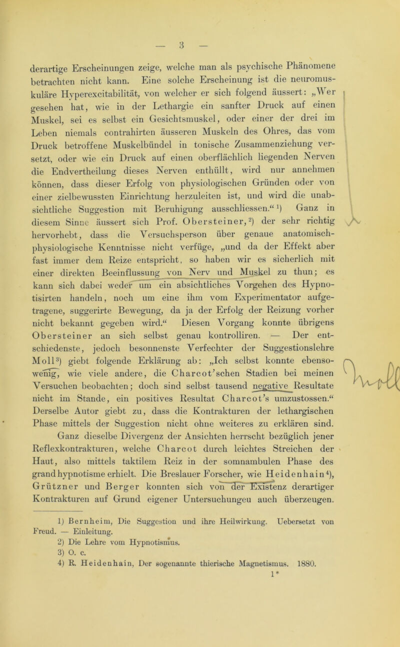 derartige Erscheinungen zeige, welche man als psychische Phänomene betrachten nicht kann. Eine solche Erscheinung ist die neuromus- kuläre Hyperexcitabilität, von welcher er sich folgend äussert: „Wer j gesehen hat, wie in der Lethargie ein sanfter Druck auf einen Muskel, sei es selbst ein Gesichtsmuskel, oder einer der drei im Leben niemals contrahirten äusseren Muskeln des Ohres, das vom Druck betroffene Muskelbündel in tonische Zusammenziehung ver- setzt, oder wie ein Druck auf einen oberflächlich liegenden Nerven die Endvertheilung dieses Nerven enthüllt, wird nur annehmen können, dass dieser Erfolg von physiologischen Gründen oder von einer zielbewussten Einrichtung herzuleiten ist, und wird die unab- sichtliche Suggestion mit Beruhigung ausschliessen.“J) Ganz in diesem Sinne äussert sich Prof. Obersteiner,2) der sehr richtig hervorhebt, dass die Versuchsperson über genaue anatomisch- physiologische Kenntnisse nicht verfüge, „und da der Effekt aber fast immer dem Reize entspricht, so haben wir es sicherlich mit einer direkten Beeinflussung von Nerv und Muskel zu thun; es kann sich dabei weder um ein absichtliches Vorgehen des Hypno- tisirten handeln, noch um eine ihm vom Experimentator aufge- tragene, suggerirte Bewegung, da ja der Erfolg der Reizung vorher nicht bekannt gegeben wird.“ Diesen Vorgang konnte übrigens Obersteiner an sich selbst genau kontrolliren. — Der ent- schiedenste, jedoch besonnenste Verfechter der Suggestionslehre Moll3) giebt folgende Erklärung ab: „Ich selbst konnte ebenso- wemgj wie viele andere, die Charcot’schen Stadien bei meinen Versuchen beobachten; doch sind selbst tausend negative Resultate nicht im Stande, ein positives Resultat Charcot’s umzustossen.“ Derselbe Autor giebt zu, dass die Kontrakturen der lethargischen Phase mittels der Suggestion nicht ohne weiteres zu erklären sind. Ganz dieselbe Divergenz der Ansichten herrscht bezüglich jener Reflexkontrakturen, welche Charcot durch leichtes Streichen der Haut, also mittels taktilem Reiz in der somnambulen Phase des grandhypnotisme erhielt. Die Breslauer Forscher, wie Heidenhain4), Grützner und Berger konnten sich von der Existenz derartiger Kontrakturen auf Grund eigener Untersuchungen auch überzeugen. 1) Bernheim, Die Suggestion und ihre Heilwirkung. Uebersetzt von Freud. — Einleitung. 2) Die Lehre vom Hypnotismus. 3) O. c. 4) R,. Heidenhain, Der sogenannte thierische Magnetismus. 1880. 1*