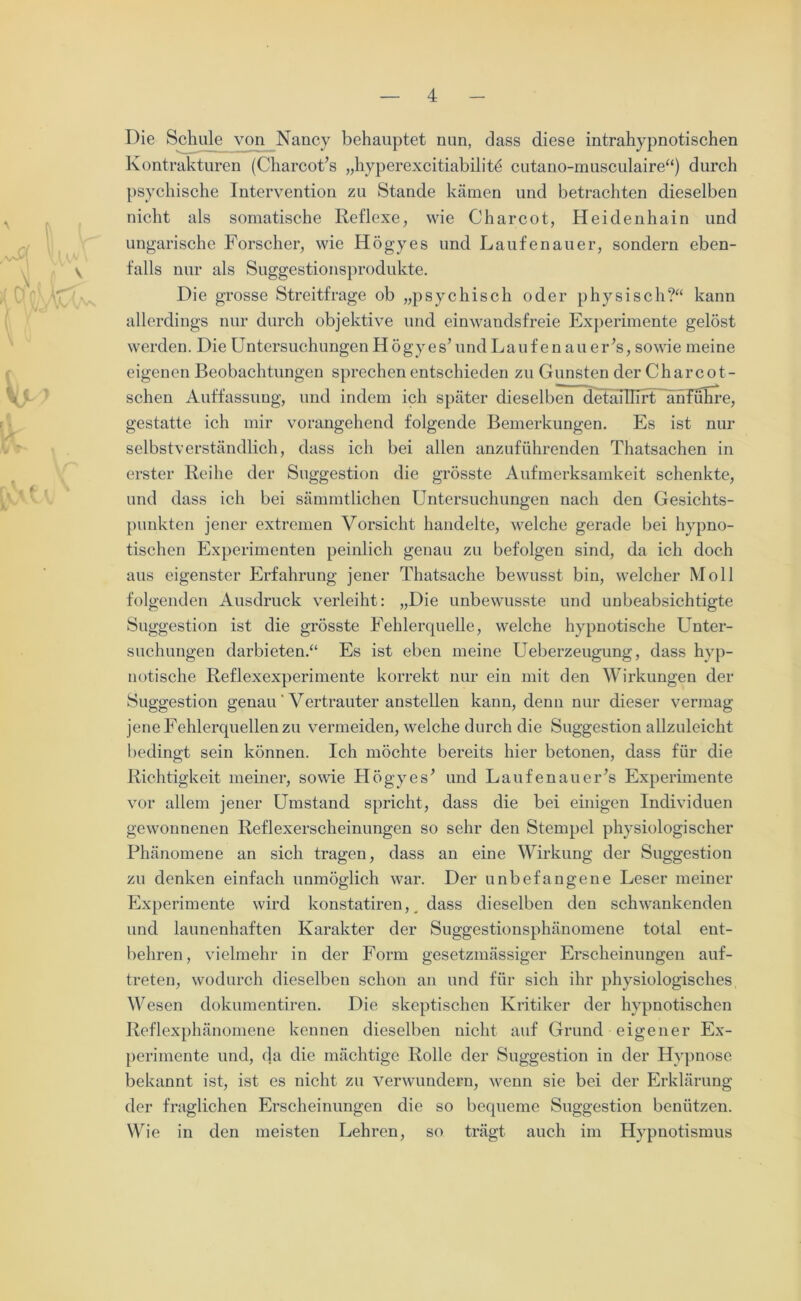 Die Schule von Nancy behauptet nun, dass diese intrahypnotischen Kontrakturen (Charcot’s „hyperexcitiabilitö cutano-musculaire“) durch psychische Intervention zu Stande kämen und betrachten dieselben nicht als somatische Reflexe, wie Charcot, Heidenhain und ungarische Forscher, wie Högyes und Laufenauer, sondern eben- V falls nur als Suggestionsprodukte. Die grosse Streitfrage ob „psychisch oder physisch?“ kann allerdings nur durch objektive und einwandsfreie Experimente gelöst werden. Die Untersuchungen Högyes’ und Lauf en au er’s, sowie meine eigenen Beobachtungen sprechen entschieden zu Gunsten der Charcot- schen Auffassung, und indem ich später dieselben detaiUirt anführe, gestatte ich mir vorangehend folgende Bemerkungen. Es ist nur selbstverständlich, dass ich bei allen anzuführenden Thatsachen in erster Reihe der Suggestion die grösste Aufmerksamkeit schenkte, und dass ich bei sämmtlichen Untersuchungen nach den Gesichts- punkten jener extremen Vorsicht handelte, welche gerade bei hypno- tischen Experimenten peinlich genau zu befolgen sind, da ich doch aus eigenster Erfahrung jener Thatsache bewusst bin, welcher Moll folgenden Ausdruck verleiht: „Die unbewusste und unbeabsichtigte Suggestion ist die grösste Fehlerquelle, welche hypnotische Unter- suchungen darbieten.“ Es ist eben meine Ueberzeugung, dass hyp- notische Reflexexperimente korrekt nur ein mit den Wirkungen der Suggestion genau' Vertrauter anstellen kann, denn nur dieser vermag jene Fehlerquellen zu vermeiden, welche durch die Suggestion allzuleicht bedingt sein können. Ich möchte bereits hier betonen, dass für die Richtigkeit meiner, sowie Högyes’ und Laufenauer’s Experimente vor allem jener Umstand spricht, dass die bei einigen Individuen gewonnenen Reflexerscheinungen so sehr den Stempel physiologischer Phänomene an sich tragen, dass an eine Wirkung der Suggestion zu denken einfach unmöglich war. Der unbefangene Leser meiner Experimente wird konstatiren, dass dieselben den schwankenden und launenhaften Karakter der Suggestionsphänomene total ent- behren, vielmehr in der Form gesetzmässiger Erscheinungen auf- treten, wodurch dieselben schon an und für sich ihr physiologisches Wesen dokumentiren. Die skeptischen Kritiker der hypnotischen Reflexphänomene kennen dieselben nicht auf Grund eigener Ex- perimente und, da die mächtige Rolle der Suggestion in der Hypnose bekannt ist, ist es nicht zu verwundern, wenn sie bei der Erklärung der fraglichen Erscheinungen die so bequeme Suggestion benützen. Wie in den meisten Lehren, so trägt auch im Hypnotismus
