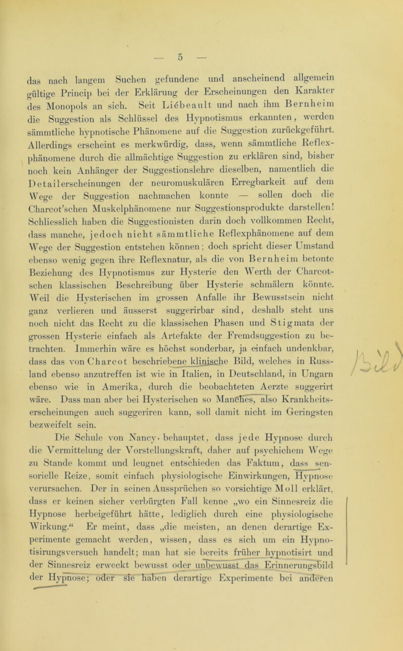 das nach langem Suchen gefundene und anscheinend allgemein gültige Princip bei der Erklärung der Erscheinungen den Karaktcr des Monopols an sich. Seit Liöbeault und nach ihm Bernheim die Suggestion als Schlüssel des Hypnotismus erkannten, werden sämmtliche hypnotische Phänomene auf die Suggestion zurückgeführt. Allerdings erscheint es merkwürdig, dass, wenn sämmtliche Reflex- phänomene durch die allmächtige Suggestion zu erklären sind, bisher noch kein Anhänger der Suggestionslehre dieselben, namentlich die Detailerscheinungen der neuromuskulären Erregbarkeit auf dem Wege der Suggestion nachmachen konnte — sollen doch die Charcot’schen Muskelphänomene nur Suggestionsprodukte darstellen 1 Schliesslich haben die Suggestionisten darin doch vollkommen Recht, dass manche, jedoch nicht sämmtliche Reflexphänomene auf dem Wrege der Suggestion entstehen können; doch spricht dieser Umstand ebenso wenig gegen ihre Reflexnatur, als die von Bern heim betonte Beziehung des Hypnotismus zur Hysterie den Werth der Charcot- schen klassischen Beschreibung über Hysterie schmälern könnte. Wreil die Hysterischen im grossen Anfalle ihr Bewusstsein nicht ganz verlieren und äusserst suggerirbar sind, deshalb steht uns noch nicht das Recht zu die klassischen Phasen und Stigmata der grossen Hysterie einfach als Artefakte der Fremdsuggestion zu be- trachten. Immerhin wäre es höchst sonderbar, ja einfach undenkbar, dass das vonCharcot beschriebene klinische Bild, welches in Russ- land ebenso anzutreffen ist wie in Italien, in Deutschland, in Ungarn ebenso wie in Amerika, durch die beobachteten Aerzte suggerirt wäre. Dass man aber bei Hysterischen so ManCEes, also Krankheits- erscheinungen auch suggeriren kann, soll damit nicht im Geringsten bezweifelt sein. Die Schule von Nancy - behauptet, dass jede Hypnose durch die Vermittelung der Vorstellungskraft, daher auf psychichem Wege zu Stande kommt und leugnet entschieden das Faktum, dass sen- sorielle Reize, somit einfach physiologische Einwirkungen, Hypnose verursachen. Der in seinen Aussprüchen so vorsichtige Moll erklärt, dass er keinen sicher verbürgten Fall kenne „wo ein Sinnesreiz die Hypnose herbeigeführt hätte, lediglich durch eine physiologische Wirkung.“ Er meint, dass „die meisten, an denen derartige Ex- perimente gemacht werden, wissen, dass es sich um ein Hypno- tisirungsversuch handelt; man hat sie bereits früher hypnotisirt und der Sinnesreiz erweckt bewusst oder unbewusst das Erinnerungsbild der Hypnose; oder sie haben derartige Experimente bei anderen
