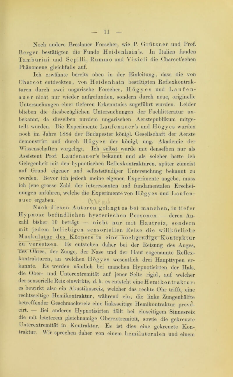 Noch andere Breslauer Forscher, wie P. Grützner und Prof. Berger bestätigten die Funde Heidenhain’s. In Italien fanden Tamburini und Sepilli, Rummo und Yizioli die Charcot’schen Phänomene gleichfalls auf. Ich erwähnte bereits oben in der Einleitung, dass die von Charcot entdeckten, von Heidenhain bestätigten Reflexkontrak- turen durch zwei ungarische Forscher, Högyes und Laufen- aue r nicht nur wieder aufgefunden, sondern durch neue, originelle Untersuchungen einer tieferen Erkenntniss zugeführt wurden. Leider blieben die diesbezüglichen Untersuchungen der Fachlitteratur un- bekannt, da dieselben nurdem ungarischen Aerztepublikum mitge- teilt wurden. Die Experimente Laufenauer’s und Högyes wurden noch im Jahre 1884 der Budapester königl. Gesellschaft der Aerzte demonstrirt und durch Högyes der königl. ung. Akademie der Wissenschaften vorgelegt. Ich selbst wurde mit denselben nur als Assistent Prof. Laufenauer’s bekannt und als solcher hatte ich Gelegenheit mit den hypnotischen Reflexkontrakturen, später zumeist auf Grund eigener und selbstständiger Untersuchung bekannt zu werden. Bevor ich jedoch meine eigenen Experimente angebe, muss ich jene grosse Zahl der interessanten und fundamentalen Erschei- nungen anführen, welche die Experimente von Högyes und Laufen- auer ergaben. Q Nach diesen Autoren gelingt es bei manchen, in tiefer Hypnose befindlichen hysterischen Personen — deren An- zahl bisher 10 beträgt — nicht nur mit Hautreiz, sondern mit jedem beliebigen sensoriellen Reize die willkürliche Muskulatur des Körpers in eine hoc Lg ra'dfglUK o n t r füLtu r zu versetzen. Ls entstehen daher bei der Reizung des Auges, des Ohres, der Zunge, der Nase und der Haut sogenaunte Reflex- kontrakturen, an welchen Högyes wesentlich drei Haupttypen er- kannte. Es werden nämlich bei manchen Hypnotisirten der Hals, die Ober- und Unterextremität auf jener Seite rigid, auf welcher der sensorielle Reiz einwirkte, d. h. es entsteht eine Hemikontraktur: es bewirkt also ein Akustikusreiz, welcher das rechte Ohr trifft, eine iechtsseitige Hemikontraktur, während ein, die linke Zungenhälfte betreffender Geschmacksreiz eine linksseitige Hemikontraktur provo- °ht. Bei anderen Hypnotisirten fällt bei einseitigem Sinnesreiz die mit letzterem gleichnamige Oberextremität, sowie die gekreuzte Unterextremität in Kontraktur. Es ist dies eine gekreuzte Kon- traktur. Mir sprechen daher von einem hemilateralen und einem