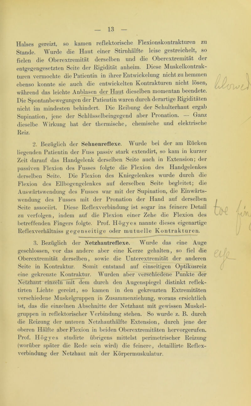 Halses gereizt, so kamen reflektorische Flexionskontrakturen zu Stande. Wurde die Haut einer Stirnhälfte leise gestreichelt, so fielen die Oberextremität derselben und die Oberextremität der entgegengesetzten Seite der Rigidität anheim. Diese Muskelkontrak- turen vermochte die Patientin in ihrer Entwickelung nicht zu hemmen ebenso konnte sie auch die entwickelten Kontrakturen nicht lösen, während das leichte Anblasen der Haut dieselben momentan beendete. Die Spontanbewegungen der Patientin waren durch derartige Rigiditäten nicht im mindesten behindert. Die Reibung der Schulterhaut ergab Supination, jene der Schlüsselbeingegend aber Pronation. — Ganz dieselbe Wirkung hat der thermische, chemische und elektrische Reiz. 2. Bezüglich der Sehnenreflexe. Wurde bei der am Rücken liegenden Patientin der Fuss passiv stark extendirt, so kam in kurzer Zeit darauf das Handgelenk derselben Seite auch in Extension; der passiven Flexion des Fusses folgte die Flexion des Handgelenkes derselben Seite. Die Flexion des Kniegelenkes wurde durch die Flexion des Ellbogengelenkes auf derselben Seite begleitet; die Auswärtswendung des Fusses war mit der Supination, die Einwärts- wendung des Fusses mit der Pronation der Hand auf derselben Seite associirt. Diese Reflexverbindung ist sogar ins feinere Detail zu verfolgen, indem auf die Flexion einer Zehe die Flexion des betreffenden Fingers folgte. Prof. Högyes nannte dieses eigenartige Reflexverhältniss gegenseitige oder mutuelle Kontrakturen. 3. Bezüglich der Netzhautreflexe. Wurde das eine Auge geschlossen, vor das andere aber eine Kerze gehalten, so fiel die Oberextremität derselben, sowie die Unterextremität der anderen Seite in Kontraktur. Somit entstand auf einseitigen Optikusreiz eine gekreuzte Kontraktur. Wurden aber verschiedene Punkte der Netzhaut einzeln mit dem durch den Augenspiegel distinkt reflek- tirten Lichte gereizt, so kamen in den gekreuzten Extremitäten verschiedene Muskelgruppen in Zusammenziehung, woraus ersichtlich ist, das die einzelnen Abschnitte der Netzhaut mit gewissen Muskel- gruppen in reflektorischer Verbindung stehen. So wurde z. B. durch die Reizung der unteren Netzhauthälfte Extension, durch jene der oberen Hälfte aber Flexion in beiden Oberextremitäten hervorgerufen. Prof. Högyes studirte übrigens mittelst perimetrischer Reizung (worüber später die Rede sein wird) die feinere, detaillirte Reflex- verbindung der Netzhaut mit der Körpermuskulatur.