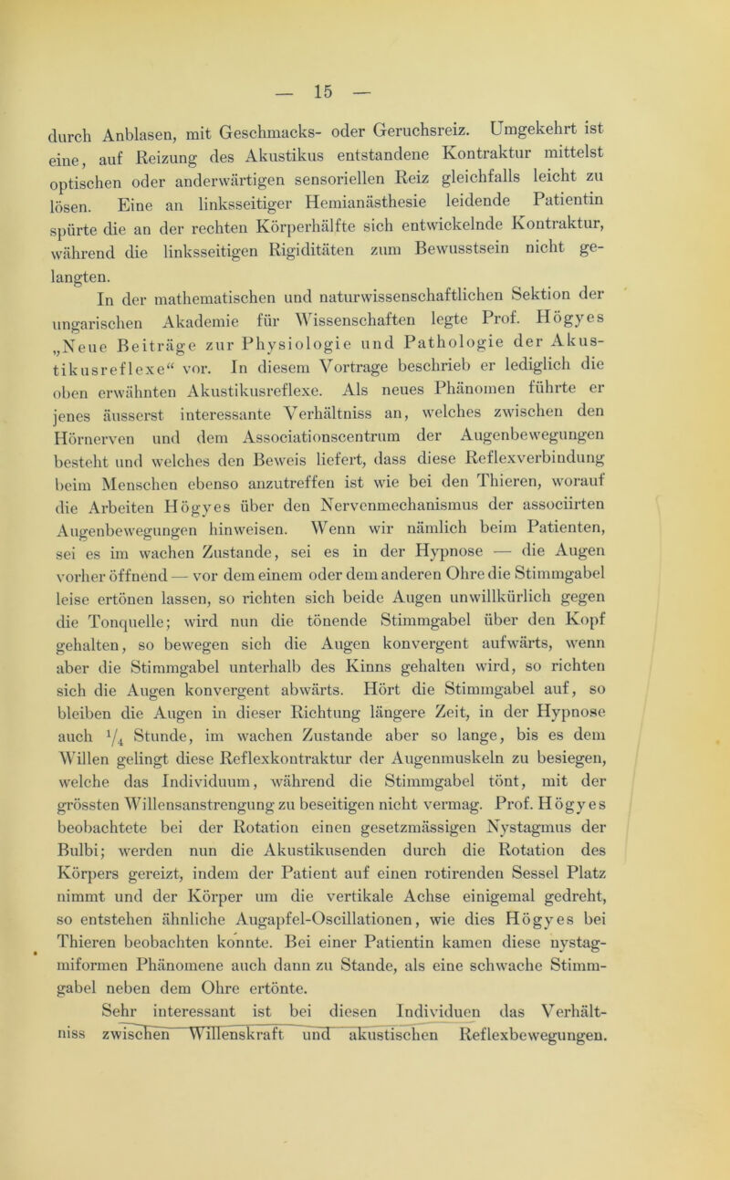 durch Anblasen, mit Geschmacks- oder Geruchsreiz. Umgekehrt ist eine, auf Reizung des Akustikus entstandene Kontraktur mittelst optischen oder anderwärtigen sensoriellen Reiz gleichfalls leicht zu lösen. Eine an linksseitiger Hemianästhesie leidende Patientin spürte die an der rechten Körperhälfte sich entwickelnde Kontiaktur, während die linksseitigen Rigiditäten zum Bewusstsein nicht ge- langten. In der mathematischen und naturwissenschaftlichen Sektion der ungarischen Akademie für Wissenschaften legte Prof. Högyes „Neue Beiträge zur Physiologie und Pathologie der Akus- tikusreflexe“ vor. In diesem Vortrage beschrieb er lediglich die oben erwähnten Akustikusreflexe. Als neues Phänomen führte er jenes äusserst interessante Verhältnis an, welches zwischen den Hörnerven und dem Associationscentrum der Augenbewegungen besteht und welches den Beweis liefert, dass diese Reflexverbindung beim Menschen ebenso anzutreffen ist wie bei den Thieren, worauf die Arbeiten Högyes über den Nervenmechanismus der associirten Augenbewegungen hinweisen. Wenn wir nämlich beim Patienten, sei es im wachen Zustande, sei es in der Hypnose — die Augen vorher öffnend — vor dem einem oder dem anderen Ohre die Stimmgabel leise ertönen lassen, so richten sich beide Augen unwillkürlich gegen die Tonqnelle; wird nun die tönende Stimmgabel über den Kopf gehalten, so bewegen sich die Augen konvergent aufwärts, wenn aber die Stimmgabel unterhalb des Kinns gehalten wird, so richten sich die Augen konvergent abwärts. Hört die Stimmgabel auf, so bleiben die Augen in dieser Richtung längere Zeit, in der Hypnose auch 1fi Stunde, im wachen Zustande aber so lange, bis es dem Willen gelingt diese Reflexkontraktur der Augenmuskeln zu besiegen, welche das Individuum, während die Stimmgabel tönt, mit der grössten Willensanstrengung zu beseitigen nicht vermag. Prof. Högyes beobachtete bei der Rotation einen gesetzmässigen Nystagmus der Bulbi; werden nun die Akustikusenden durch die Rotation des Körpers gereizt, indem der Patient auf einen rotirenden Sessel Platz nimmt und der Körper um die vertikale Achse einigemal gedreht, so entstehen ähnliche Augapfel-Oscillationen, wie dies Högyes bei Thieren beobachten konnte. Bei einer Patientin kamen diese nystag- miformen Phänomene auch dann zu Stande, als eine schwache Stimm- gabel neben dem Ohre ertönte. Sehr interessant ist bei diesen Individuen das Verhält- niss zwischen Willenskraft uiid akustischen Reflexbewegungen.