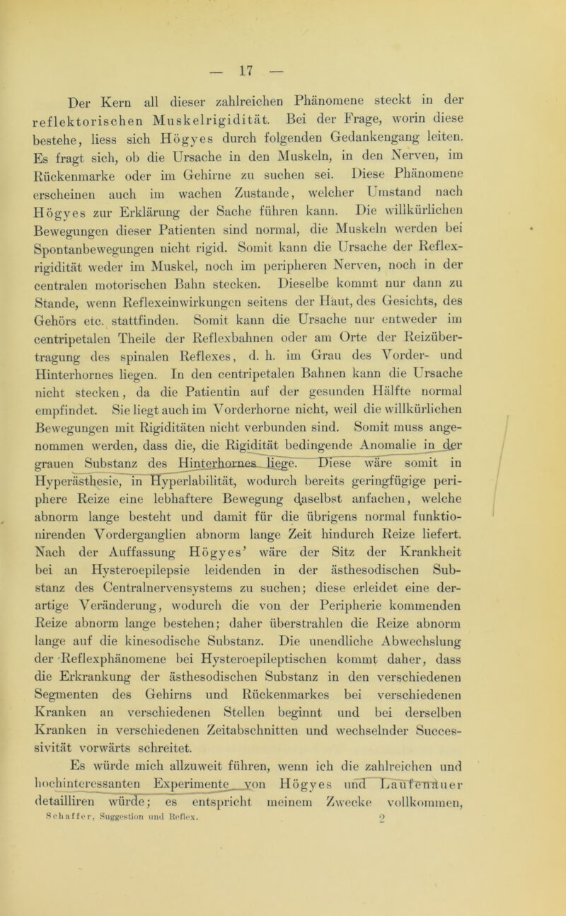Der Kern all dieser zahlreichen Phänomene steckt in der reflektorischen Muskelrigidität. Bei der Frage, worin diese bestehe, liess sich Högyes durch folgenden Gedankengang leiten. Es fragt sich, ob die Ursache in den Muskeln, in den Nerven, im Rückenmarke oder im Gehirne zu suchen sei. Diese Phänomene erscheinen auch im wachen Zustande, welcher Umstand nach Högyes zur Erklärung der Sache führen kann. Die willkürlichen Bewegungen dieser Patienten sind normal, die Muskeln werden bei Spontanbewegungen nicht rigid. Somit kann die Ursache der Reflex- rigidität weder im Muskel, noch im peripheren Nerven, noch in der centralen motorischen Bahn stecken. Dieselbe kommt nur dann zu Stande, wenn Reflexeinwirkungen seitens der Haut, des Gesichts, des Gehörs etc. stattfinden. Somit kann die Ursache nur entweder im centripetalen Theile der Reflexbahnen oder am Orte der Reizüber- tragung des spinalen Reflexes, d. h. im Grau des Vorder- und Hinterholmes liegen. In den centripetalen Bahnen kann die Ursache nicht stecken, da die Patientin auf der gesunden Hälfte normal empfindet. Sie liegt auch im Vorderhorne nicht, weil die willkürlichen Bewegungen mit Rigiditäten nicht verbunden sind. Somit muss ange- nommen werden, dass die, die Rigidität bedingende Anomalie in der grauen Substanz des Hinterh^^ Diese wäre somit in Hyperästhesie, in Hyperlabilität, wodurch bereits geringfügige peri- phere Reize eine lebhaftere Bewegung daselbst anfachen, welche abnorm lange besteht und damit für die übrigens normal funktio- nirenden Vorderganglien abnorm lange Zeit hindurch Reize liefert. Nach der Auffassung Högyes’ wäre der Sitz der Krankheit bei an Hysteroepilepsie leidenden in der ästhesodischen Sub- stanz des Centralnervensystems zu suchen; diese erleidet eine der- artige Veränderung, wodurch die von der Peripherie kommenden Reize abnorm lange bestehen; daher überstrahlen die Reize abnorm lange auf die kinesodische Substanz. Die unendliche Abwechslung der Reflexphänomene bei Hysteroepileptischen kommt daher, dass die Erkrankung der ästhesodischen Substanz in den verschiedenen Segmenten des Gehirns und Rückenmarkes bei verschiedenen Kranken an verschiedenen Stellen beginnt und bei derselben Kranken in verschiedenen Zeitabschnitten und wechselnder Succes- sivität vorwärts schreitet. Es würde mich allzuweit führen, wenn ich die zahlreichen und hochinteressanten Experimente von Högyes und Laufenauer detailliren würde; es entspricht meinem Zwecke vollkommen, Schaffer, Suggestion und Reflex. o