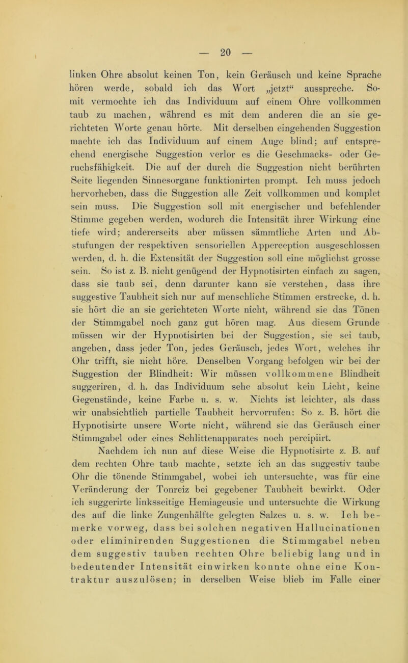 linken Ohre absolut keinen Ton, kein Geräusch und keine Sprache hören werde, sobald ich das Wort „jetzt“ ausspreche. So- mit vermochte ich das Individuum auf einem Ohre vollkommen taub zu machen, während es mit dem anderen die an sie ge- richteten Worte genau hörte. Mit derselben eingehenden Suggestion machte ich das Individuum auf einem Auge blind; auf entspre- chend energische Suggestion verlor es die Geschmacks- oder Ge- ruchsfähigkeit. Die auf der durch die Suggestion nicht berührten Seite liegenden Sinnesorgane funktionirten prompt. Ich muss jedoch hervorheben, dass die Suggestion alle Zeit vollkommen und komplet sein muss. Die Suggestion soll mit energischer und befehlender Stimme gegeben werden, wodurch die Intensität ihrer Wirkung eine tiefe wird; andererseits aber müssen sämmtliche Arten und Ab- stufungen der respektiven sensoriellen Apperception ausgeschlossen werden, d. h. die Extensität der Suggestion soll eine möglichst grosse sein. So ist z. B. nicht genügend der Hypnotisirten einfach zu sagen, dass sie taub sei, denn darunter kann sie verstehen, dass ihre suggestive Taubheit sich nur auf menschliche Stimmen erstrecke, d. h. sie hört die an sie gerichteten Worte nicht, während sie das Tönen der Stimmgabel noch ganz gut hören mag. Aus diesem Grunde müssen wir der Hypnotisirten bei der Suggestion, sie sei taub, angeben, dass jeder Ton, jedes Geräusch, jedes Wort, welches ihr Ohr trifft, sie nicht höre. Denselben Vorgang befolgen wir bei der Suggestion der Blindheit: Wir müssen vollkommene Blindheit suggeriren, d. h. das Individuum sehe absolut kein Licht, keine Gegenstände, keine Farbe u. s. w. Nichts ist leichter, als dass wir unabsichtlich partielle Taubheit hervorrufen: So z. B. hört die Hypnotisirte unsere Worte nicht, während sie das Geräusch einer Stimmgabel oder eines Schlittenapparates noch percipiirt. Nachdem ich nun auf diese Weise die Hypnotisirte z. B. auf dem rechten Ohre taub machte, setzte ich an das suggestiv taube Ohr die tönende Stimmgabel, wobei ich untersuchte, was für eine Veränderung der Tonreiz bei gegebener Taubheit bewirkt. Oder ich suggerirte linksseitige Hemiageusie und untersuchte die Wirkung des auf die linke Zungenhälfte gelegten Salzes u. s. w. Ich be- merke vorweg, dass bei solchen negativen Hallucinatiouen oder eliminirenden Suggestionen die Stimmgabel neben dem suggestiv tauben rechten Ohre beliebig lang und in bedeutender Intensität ein wirken konnte ohne eine Kon- traktur auszulösen; in derselben Weise blieb im Falle einer