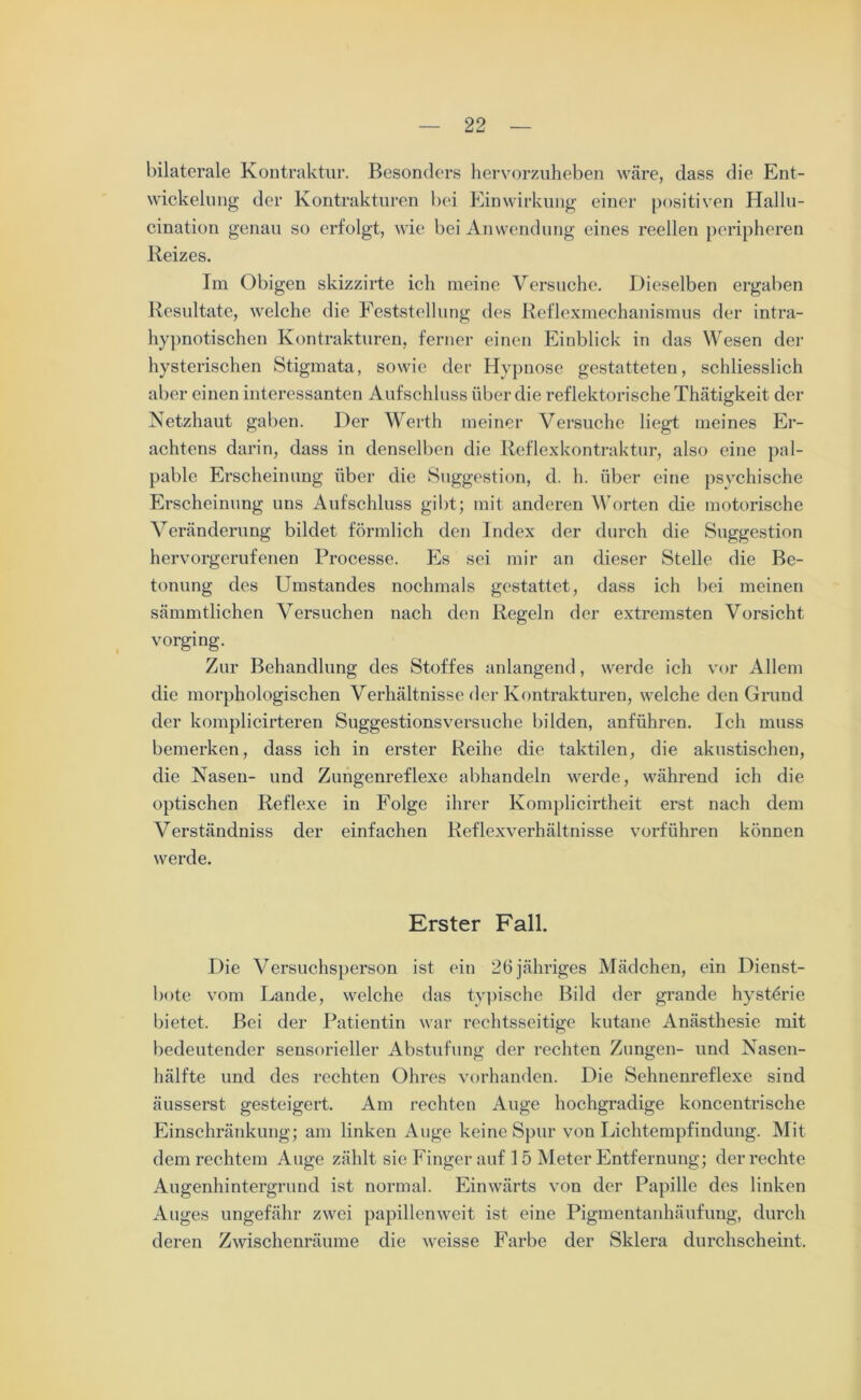 bilaterale Kontraktur. Besonders hervorzuheben wäre, dass die Ent- wickelung der Kontrakturen bei Einwirkung einer positiven Hallu- cination genau so erfolgt, wie bei Anwendung eines reellen peripheren Reizes. Im Obigen skizzirte ich meine Versuche. Dieselben ergaben Resultate, welche die Feststellung des Reflexmechanismus der intra- hypnotischen Kontrakturen, ferner einen Einblick in das Wesen der hysterischen Stigmata, sowie der Hypnose gestatteten, schliesslich aber einen interessanten Aufschluss über die reflektorische Thätigkeit der Netzhaut gaben. Der Werth meiner Versuche liegt meines Er- achtens darin, dass in denselben die Reflexkontraktur, also eine pal- pable Erscheinung über die Suggestion, d. h. über eine psychische Erscheinung uns Aufschluss gibt; mit anderen Worten die motorische Veränderung bildet förmlich den Index der durch die Suggestion hervorgerufenen Processe. Es sei mir an dieser Stelle die Be- tonung des Umstandes nochmals gestattet, dass ich bei meinen sämmtlichen Versuchen nach den Regeln der extremsten Vorsicht vorging. Zur Behandlung des Stoffes anlangend, werde ich vor Allem die morphologischen Verhältnisse der Kontrakturen, welche den Grund der komplicirteren Suggestionsversuche bilden, anführen. Ich muss bemerken, dass ich in erster Reihe die taktilen, die akustischen, die Nasen- und Zungenreflexe abhandeln werde, während ich die optischen Reflexe in Folge ihrer Komplicirtheit erst nach dem Verständniss der einfachen Reflexverhältnisse vorführen können werde. Erster Fall. Die Versuchsperson ist ein 26 jähriges Mädchen, ein Dienst- bote vom Lande, welche das typische Bild der grande hystörie bietet. Bei der Patientin war rechtsseitige kutane Anästhesie mit bedeutender sensorieller Abstufung der rechten Zungen- und Nasen- hälfte und des rechten Ohres vorhanden. Die Sehnenreflexe sind äusserst gesteigert. Am rechten Auge hochgradige koncentrische Einschränkung; am linken Auge keine Spur von Lichtempfindung. Mit dem rechtem Auge zählt sie Finger auf 1 5 Meter Entfernung; der rechte Augenhintergrund ist normal. Einwärts von der Papille des linken Auges ungefähr zwei papillcnweit ist eine Pigmentanhäufung, durch deren Zwischenräume die weisse Farbe der Sklera durchscheint.