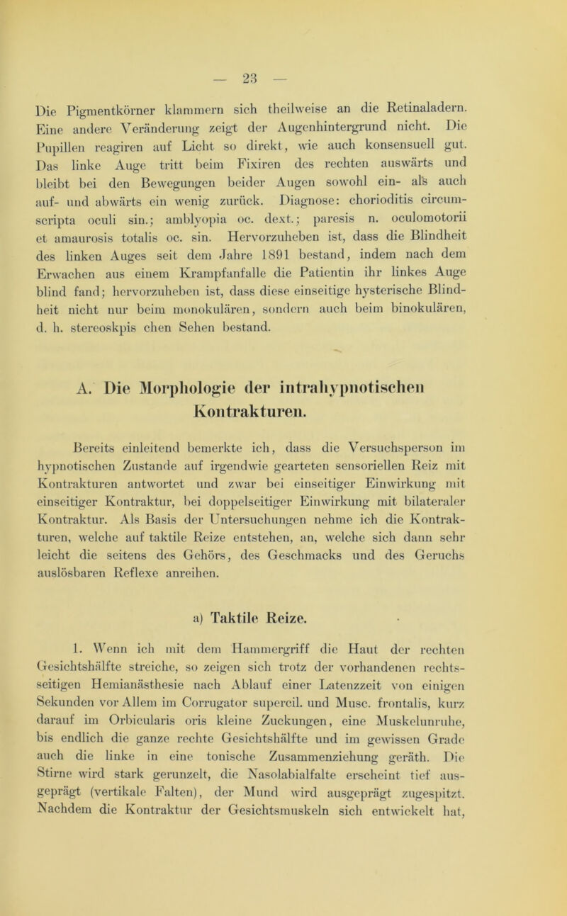 Die Pigmentkörner klammern sich theilweise an die Retinaladern. Eine andere Veränderung zeigt der Augenhintergrund nicht. Die Pupillen reagiren auf Licht so direkt, wie auch konsensuell gut. Das linke Auge tritt beim Fixiren des rechten auswärts und bleibt bei den Bewegungen beider Augen sowohl ein- als auch auf- und abwärts ein wenig zurück. Diagnose: chorioditis circum- scripta oculi sin.; amblyopia oc. dext.; paresis n. oculomotorii et amaurosis totalis oc. sin. Hervorzuheben ist, dass die Blindheit des linken Auges seit dem Jahre 1891 bestand, indem nach dem Erwachen aus einem Krampfanfalle die Patientin ihr linkes Auge blind fand; hervorzuheben ist, dass diese einseitige hysterische Blind- heit nicht nur beim monokularen, sondern auch beim binokulären, d. h. stereoskpis chen Sehen bestand. A. Die Morphologie der intrahypnotischen Kontrakturen. Bereits einleitend bemerkte ich, dass die Versuchsperson im hypnotischen Zustande auf irgendwie gearteten sensoriellen Reiz mit Kontrakturen antwortet und zwar bei einseitiger Einwirkung mit einseitiger Kontraktur, bei doppelseitiger Einwirkung mit bilateraler Kontraktur. Als Basis der Untersuchungen nehme ich die Kontrak- turen, welche auf taktile Reize entstehen, an, welche sich dann sehr leicht die seitens des Gehörs, des Geschmacks und des Geruchs auslösbaren Reflexe anreihen. a) Taktile Reize. 1. Wenn ich mit dem Hammergriff die Haut der rechten Gesichtshälfte streiche, so zeigen sich trotz der vorhandenen rechts- seitigen Hemianästhesie nach Ablauf einer Latenzzeit von einigen Sekunden vor Allem im Corrugator supercil. und Muse, frontalis, kurz darauf im Orbicularis oris kleine Zuckungen, eine Muskelunruhe, bis endlich die ganze rechte Gesichtshälfte und im gewissen Grade auch die linke in eine tonische Zusammenziehung geräth. Die Stirne wird stark gerunzelt, die Nasolabialfalte erscheint tief aus- geprägt (vertikale Falten), der Mund wird ausgeprägt zugespitzt. Nachdem die Kontraktur der Gesichtsmuskeln sich entwickelt hat,