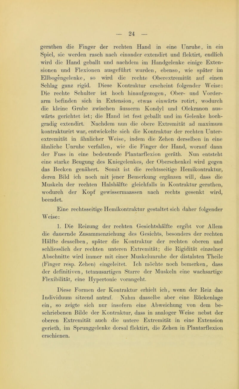 gerathen die Finger der rechten Hand in eine Unruhe, in ein Spiel, sie werden rasch nacli einander extendirt und flektirt, endlich wird die Hand geballt und nachdem im Handgelenke einige Exten- sionen und Flexionen ausgeführt wurden, ebenso, wie später im Ellbogengelenke, so wird die rechte Oberextremität auf einen Schlag ganz rigid. Diese Kontraktur erscheint folgender Weise: Die rechte Schulter ist hoch hinaufgezogen, Ober- und Vorder- arm befinden sich in Extension, etwas einwärts rotirt, wodurch die kleine Grube zwischen äusserm Kondyl und Olekranon aus- wärts gerichtet ist; die Hand ist fest geballt und im Gelenke hoch- gradig extendirt. Nachdem nun die obere Extremität ad maximum kontrakturirt war, entwickelte sich die Kontraktur der rechten Unter- extremität in ähnlicher Weise, indem die Zehen derselben in eine ähnliche Unruhe verfallen, wie die Finger der Hand, worauf dann der Fuss in eine bedeutende Plantarflexion geräth. Nun entsteht eine starke Beugung des Kniegelenkes, der Oberschenkel wird gegen das Becken genähert. Somit ist die rechtsseitige Hemikontraktur, deren Bild ich noch mit jener Bemerkung ergänzen will, dass die Muskeln der rechten Halshälfte gleichfalls in Kontraktur gerathen, wodurch der Kopf gewissermaassen nach rechts gesenkt wird, beendet. Eine rechtsseitige Hemikontraktur gestaltet sich daher folgender W eise: 1. Die Reizung der rechten Gesichtshälfte ergibt vor Allem die dauernde Zusammenziehung des Gesichts, besonders der rechten Hälfte desselben, später die Kontraktur der rechten oberen und schliesslich der rechten unteren Extremität; die Rigidität einzelner Abschnitte wird immer mit einer Muskelunruhe der distalsten Theile (Finger resp. Zehen) eingeleitet. Ich möchte noch bemerken, dass der definitiven, tetanusartigen Starre der Muskeln eine wachsartige Flexibilität, eine Hypertonie vorangeht. Diese Formen der Kontraktur erhielt ich, wenn der Reiz das Individuum sitzend antraf. Nahm dasselbe aber eine Rückenlage ein, so zeigte sich nur insofern eine Abweichung von dem be- schriebenen Bilde der Kontraktur, dass in analoger Weise nebst der oberen Extremität auch die untere Extremität in eine Extension gerieth, im Sprunggelenke dorsal flektirt, die Zehen in Plantarflexion erschienen.