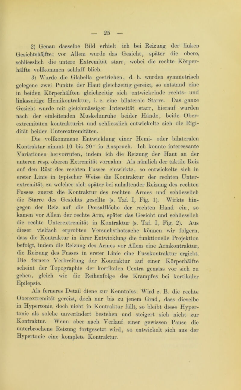 2) Genau dasselbe Bild erhielt ich bei Reizung der linken Gesichtshälfte; vor Allem wurde das Gesicht, später die obere, schliesslich die untere Extremität starr, wobei die rechte Körper- hälfte vollkommen schlaff blieb. 3) Wurde die Glabella gestrichen, d. h. wurden symmetrisch gelegene zwei Punkte der Haut gleichzeitig gereizt, so entstand eine in beiden Körperhälften gleichzeitig sich entwickelnde rechts- und linksseitige Hemikontraktur, i. e. eine bilaterale Starre. Das ganze Gesicht wurde mit gleichmässiger Intensität starr, hierauf wurden nach der einleitenden Muskelunruhe beider Hände, beide Ober- extremitäten kontrakturirt und schliesslich entwickelte sich die Rigi- dität beider Unterextremitäten. Die vollkommene Entwicklung einer Hcmi- oder bilateralen Kontraktur nimmt 10 bis 20  in Anspruch. Ich konnte interessante Variationen hervorrufen, indem ich die Reizung der Haut an der unteren resp. oberen Extremität vornahm. Als nämlich der taktile Reiz auf den Rüst des rechten Fusses einwirkte, so entwickelte sich in erster Linie in typischer Weise die Kontraktur der rechten Unter- extremität, zu welcher sich später bei anhaltender Reizung des rechten Fusses zuerst die Kontraktur des rechten Armes und schliesslich die Starre des Gesichts gesellte (s. Taf. I, Fig. 1). Wirkte hin- gegen der Reiz auf die Dorsalfläche der rechten Hand ein, so kamen vor Allem der rechte Arm, später das Gesicht und schliesslich die rechte Unterextremität in Kontraktur (s. Taf. I, Fig. 2). Aus dieser vielfach erprobten Versuchsthatsache können wir folgern, dass die Kontraktur in ihrer Entwicklung die funktionelle Projektion befolgt, indem die Reizung des Armes vor Allem eine Armkontraktur, die Reizung des Fusses in erster Linie eine Fusskontraktur ergiebt. Die fernere Verbreitung der Kontraktur auf einer Körperhälfte scheint der Topographie der kortikalen Centra gemäss vor sich zu gehen, gleich wie die Reihenfolge des Krampfes bei kortikaler Epilepsie. Als ferneres Detail diene zur Kenntniss: Wird z. B. die rechte Oberextremität gereizt, doch nur bis zu jenem Grad, dass dieselbe in Hypertonie, doch nicht in Kontraktur fällt, so bleibt diese Hyper- tonie als solche unverändert bestehen und steigert sich nicht zur Kontraktur. V enn aber nach Verlauf einer gewissen Pause die unterbrochene Reizung fortgesetzt wird, so entwickelt sich aus der Hypertonie eine komplete Kontraktur.