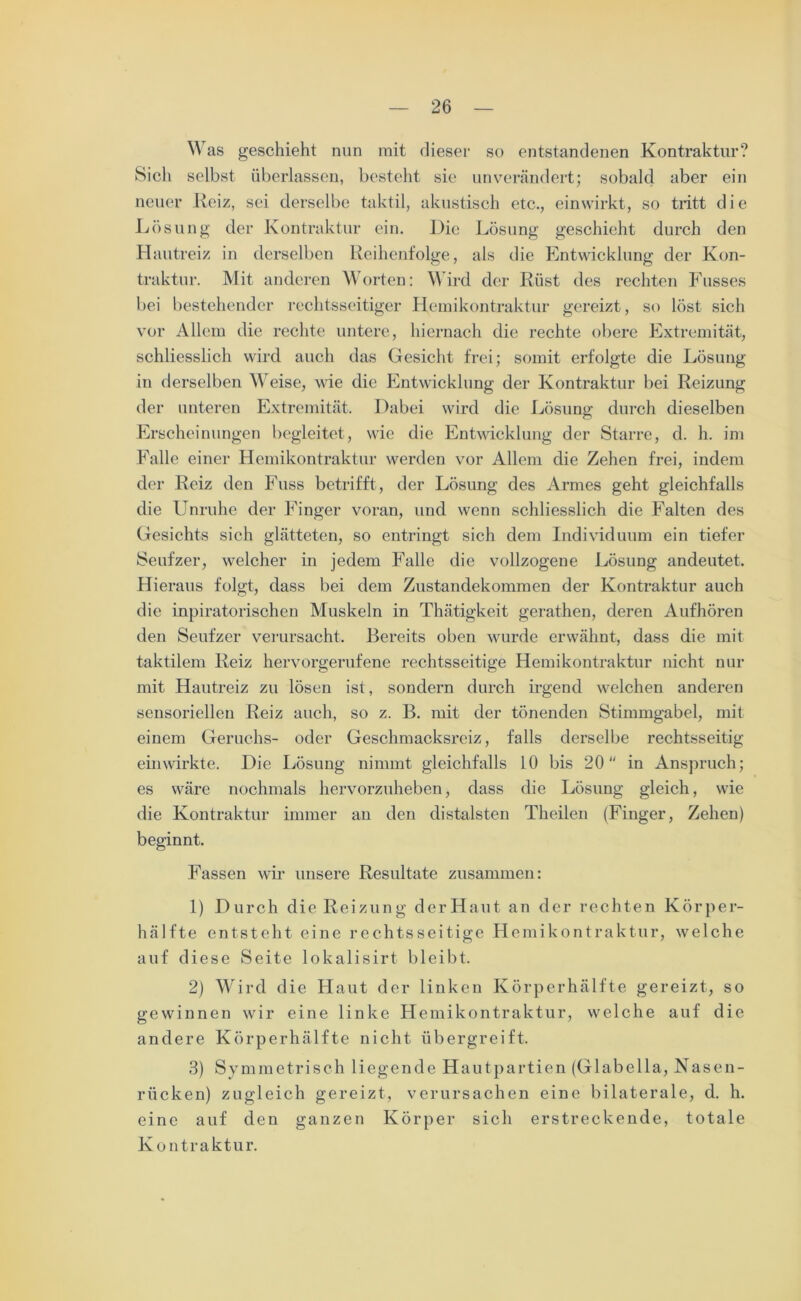 Was geschieht nun mit dieser so entstandenen Kontraktur? Sich selbst überlassen, besteht sie unverändert; sobald aber ein neuer Heiz, sei derselbe taktil, akustisch etc., einwirkt, so tritt die Lösung der Kontraktur ein. Die Lösung geschieht durch den Hautreiz in derselben Reihenfolge, als die Entwicklung der Kon- traktur. Mit anderen Worten: Wird der Rüst des rechten Fusses bei bestehender rechtsseitiger Hemikontraktur gereizt, so löst sich vor Allem die rechte untere, hiernach die rechte obere Extremität, schliesslich wird auch das Gesicht frei; somit erfolgte die Lösung in derselben Weise, wie die Entwicklung der Kontraktur bei Reizung der unteren Extremität. Dabei wird die Lösung durch dieselben Erscheinungen begleitet, wie die Entwicklung der Starre, d. h. im Falle einer Hemikontraktur werden vor Allem die Zehen frei, indem der Reiz den Fuss betrifft, der Lösung des Armes geht gleichfalls die Unruhe der Finger voran, und wenn schliesslich die Falten des Gesichts sich glätteten, so entringt sich dem Individuum ein tiefer Seufzer, welcher in jedem Falle die vollzogene Lösung andeutet. Hieraus folgt, dass bei dem Zustandekommen der Kontraktur auch die inpiratorischen Muskeln in Thätigkeit gerathen, deren Aufhören den Seufzer verursacht. Bereits oben wurde erwähnt, dass die mit taktilem Reiz hervorgerufene rechtsseitige Hemikontraktur nicht nur mit Hautreiz zu lösen ist, sondern durch irgend welchen anderen sensoriellen Reiz auch, so z. B. mit der tönenden Stimmgabel, mit einem Geruchs- oder Geschmacksreiz, falls derselbe rechtsseitig einwirkte. Die Lösung nimmt gleichfalls 10 bis 20 in Anspruch; es wäre nochmals hervorzuheben, dass die Lösung gleich, wie die Kontraktur immer an den distalsten Theilen (Finger, Zehen) beginnt. Fassen wir unsere Resultate zusammen: 1) Durch die Reizung derHaut an der rechten Körper- hälfte entsteht eine rechtsseitige Hemikontraktur, welche auf diese Seite lokalisirt bleibt. 2) Wird die Haut der linken Körperhälfte gereizt, so gewinnen wir eine linke Hemikontraktur, welche auf die andere Körperhälfte nicht übergreift. 3) Symmetrisch liegende Hautpartien (Glabella, Nasen- rücken) zugleich gereizt, verursachen eine bilaterale, d. h. eine auf den ganzen Körper sich erstreckende, totale Kontraktur.