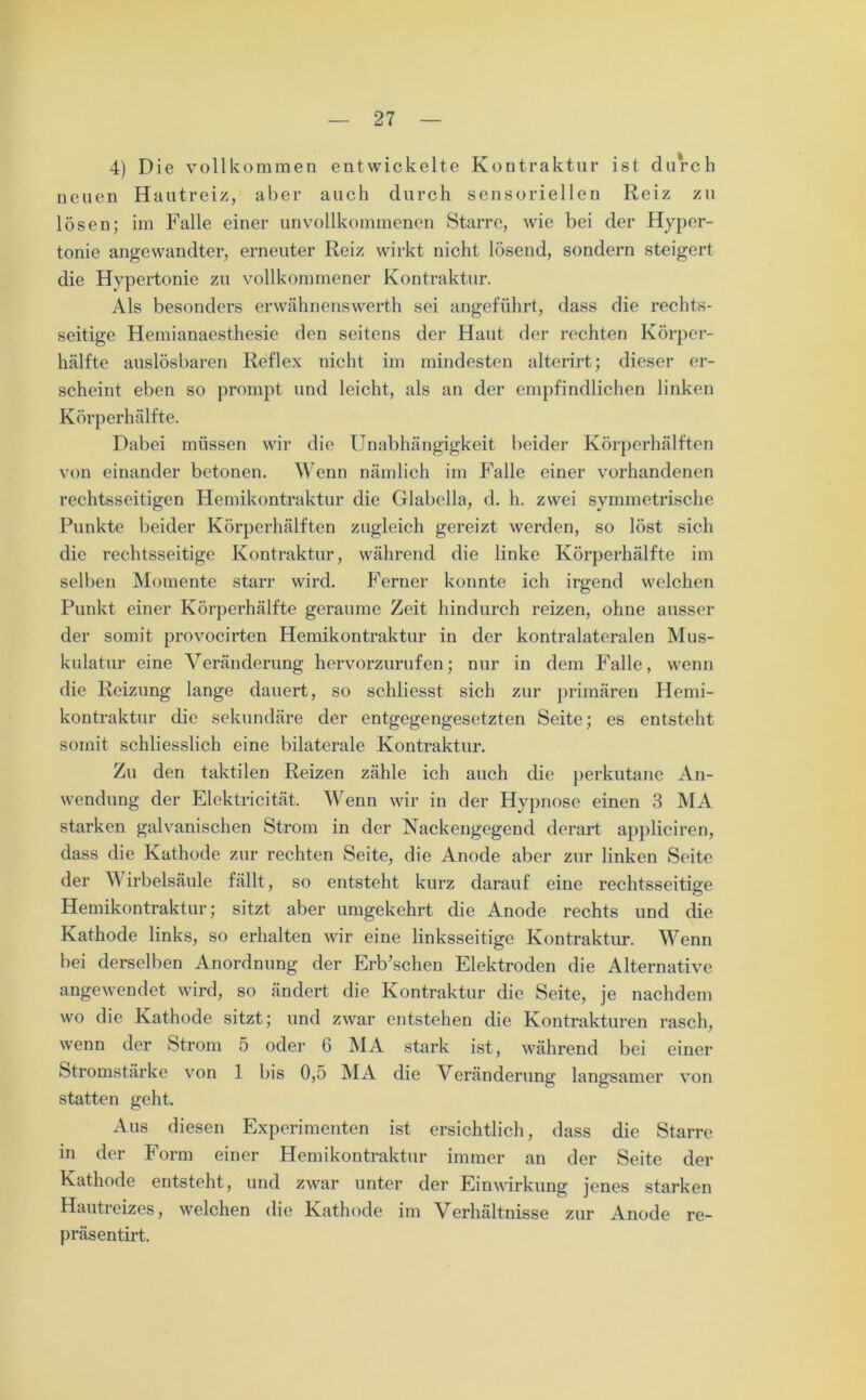 4) Die vollkommen entwickelte Kontraktur ist durch neuen Hautreiz, aber auch durch sensoriellen Reiz zu lösen; im Falle einer unvollkommenen Starre, wie bei der Hyper- tonie angewandter, erneuter Reiz wirkt nicht lösend, sondern steigert die Hypertonie zu vollkommener Kontraktur. Als besonders erwähnenswerth sei angeführt, dass die rechts- seitige Hemianaesthesie den seitens der Haut der rechten Körper- hälfte auslösbaren Reflex nicht im mindesten alterirt; dieser er- scheint eben so prompt und leicht, als an der empfindlichen linken Körperhälfte. Dabei müssen wir die Unabhängigkeit beider Körperhälften von einander betonen. Wenn nämlich im Falle einer vorhandenen rechtsseitigen Hemikontraktur die Glabella, d. h. zwei symmetrische Punkte beider Körperhälften zugleich gereizt werden, so löst sich die rechtsseitige Kontraktur, während die linke Körperhälfte im selben Momente starr wird. Ferner konnte ich irgend welchen Punkt einer Körperhälfte geraume Zeit hindurch reizen, ohne ausser der somit provocirten Hemikontraktur in der kontralateralen Mus- kulatur eine Veränderung hervorzurufen; nur in dem Falle, wenn die Reizung lange dauert, so schliesst sich zur primären Hemi- kontraktur die sekundäre der entgegengesetzten Seite; es entsteht somit schliesslich eine bilaterale Kontraktur. Zu den taktilen Reizen zähle ich auch die perkutane An- wendung der Elektricität. Wenn wir in der Hypnose einen 3 MA starken galvanischen Strom in der Nackengegend derart appliciren, dass die Kathode zur rechten Seite, die Anode aber zur linken Seite der Wirbelsäule fällt, so entsteht kurz darauf eine rechtsseitige Hemikontraktur; sitzt aber umgekehrt die Anode rechts und die Kathode links, so erhalten wir eine linksseitige Kontraktur. Wenn bei derselben Anordnung der Erb’schen Elektroden die Alternative angewendet wird, so ändert die Kontraktur die Seite, je nachdem wo die Kathode sitzt; und zwar entstehen die Kontrakturen rasch, wenn der Strom 5 oder 6 MA stark ist, während bei einer Stromstärke von 1 bis 0,5 MA die Veränderung langsamer von statten geht. Aus diesen Experimenten ist ersichtlich, dass die Starre in der Form einer Hemikontraktur immer an der Seite der Kathode entsteht, und zwar unter der Einwirkung jenes starken Hautreizes, welchen die Kathode im Verhältnisse zur Anode re- präsentirt.