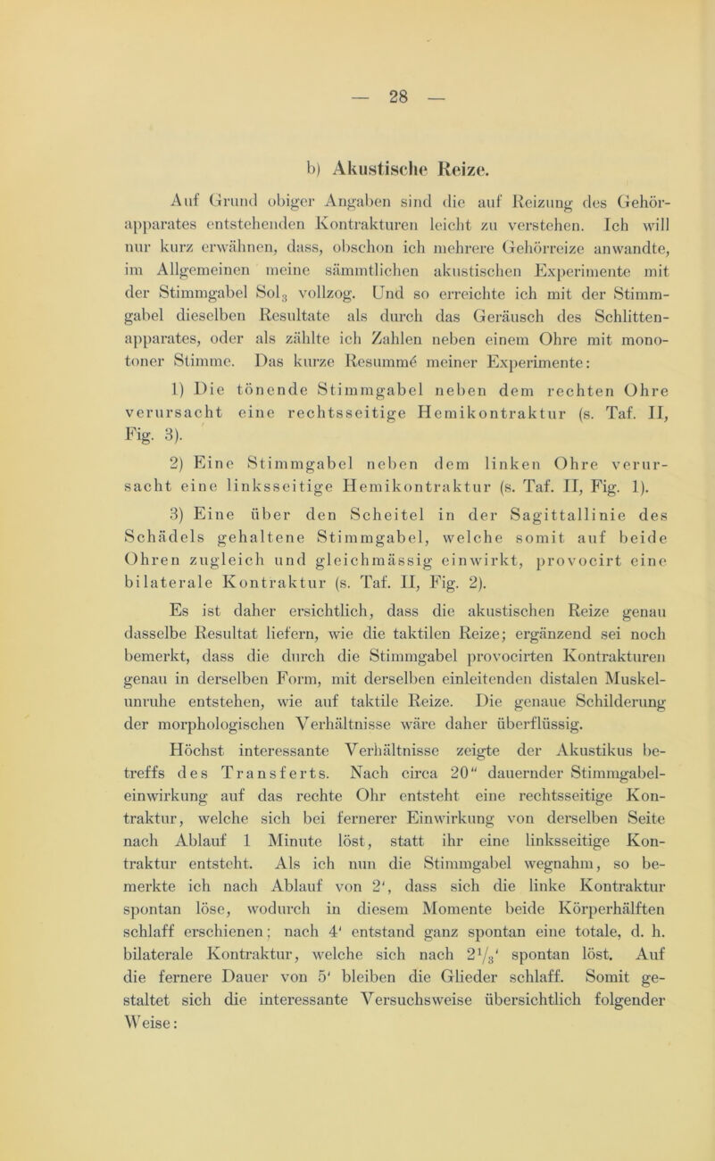b) Akustische Heize. Auf Grund obiger Angaben sind die auf Reizung des Gehör- apparates entstehenden Kontrakturen leicht zu verstehen. Ich will nur kurz erwähnen, dass, obschon ich mehrere Gehörreize anwandte, im Allgemeinen meine sämmtlichen akustischen Experimente mit der Stimmgabel Sol3 vollzog. Und so erreichte ich mit der Stimm- gabel dieselben Resultate als durch das Geräusch des Schlitten- apparates, oder als zählte ich Zahlen neben einem Ohre mit mono- toner Stimme. Das kurze Resumme meiner Experimente: 1) Die tönende Stimmgabel neben dem rechten Ohre verursacht eine rechtsseitige Hemikontraktur (s. Taf. II, Fig. 3). 2) Eine Stimmgabel neben dem linken Ohre verur- sacht eine linksseitige Hemikontraktur (s. Taf. II, Fig. 1). 3) Eine über den Scheitel in der Sagittallinie des Schädels gehaltene Stimmgabel, welche somit auf beide Ohren zugleich und gleichmässig einwirkt, provocirt eine bilaterale Kontraktur (s. Taf. II, Fig. 2). Es ist daher ersichtlich, dass die akustischen Reize genau dasselbe Resultat liefern, wie die taktilen Reize; ergänzend sei noch bemerkt, dass die durch die Stimmgabel provocirten Kontrakturen genau in derselben Form, mit derselben einleitenden distalen Muskel- unruhe entstehen, wie auf taktile Reize. Die genaue Schilderung der morphologischen Verhältnisse wäre daher überflüssig. Höchst interessante Verhältnisse zeigte der Akustikus be- treffs des Transferts. Nach circa 20“ dauernder Stimmgabel- einwirkung auf das rechte Ohr entsteht eine rechtsseitige Kon- traktur, welche sich bei fernerer Einwirkung von derselben Seite nach Ablauf 1 Minute löst, statt ihr eine linksseitige Kon- traktur entsteht. Als ich mm die Stimmgabel wegnahm, so be- merkte ich nach Ablauf von 2‘, dass sich die linke Kontraktur spontan löse, wodurch in diesem Momente beide Körperhälften schlaff erschienen; nach 4' entstand ganz spontan eine totale, d. h. bilaterale Kontraktur, welche sich nach 21/3' spontan löst. Auf die fernere Dauer von 5' bleiben die Glieder schlaff. Somit ge- staltet sich die interessante Versuchsweise übersichtlich folgender Weise: