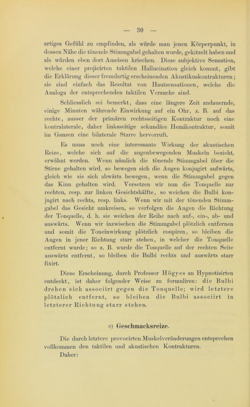 artiges Gefühl zu empfinden, als würde man jenen Körperpunkt, in dessen Nähe die tönende Stimmgabel gehalten wurde, gekitzelt haben und als würden eben dort Ameisen kriechen. Diese subjektive Sensation, welche einer projicirten taktilen Hallucination gleich kommt, gibt die Erklärung dieser fremdartig erscheinenden Akustikuskontrakturen; sie sind einfach das Resultat von Hautsensationen, welche die Analoga der entsprechenden taktilen Versuche sind. Schliesslich sei bemerkt, dass eine längere Zeit andauernde, einige Minuten währende Einwirkung auf ein Ohr, z. ß. auf das rechte, ausser der primären rechtsseitigen Kontraktur noch eine kontralaterale, daher linksseitige sekundäre Hemikontraktur, somit im Ganzen eine bilaterale Starre hervorruft. Es muss noch eine interessante Wirkung der akustischen Reize, welche sich auf die augenbewegenden Muskeln bezieht, erwähnt werden. Wenn nämlich die tönende Stimmgabel über die Stirne gehalten wird, so bewegen sich die Augen konjugirt aufwärts, gleich wie sie sich abwärts bewegen, wenn die Stimmgabel gegen das Kinn gehalten wird. Versetzen wir nun die Tonquelle zur rechten, resp. zur linken Gesichtshälfte, so weichen die Bulbi kon- jugirt nach rechts, resp. links. Wenn wir mit der tönenden Stimm- gabel das Gesicht umkreisen, so verfolgen die Augen die Richtung der Tonquelle, d. h. sie weichen der Reihe nach auf-, ein-, ab- und auswärts. Wenn wir inzwischen die Stimmgabel plötzlich entfernen und somit die Toneinwirkung plötzlich coupiren, so bleiben die Augen in jener Richtung starr stehen, in welcher die Tonquelle entfernt wurde; so z. B. wurde die Tonquelle auf der rechten Seite auswärts entfernt, so bleiben die Bulbi rechts und auswärts starr fixirt. Diese Erscheinung, durch Professor Högyes an Hvpnotisirten entdeckt, ist daher folgender Weise zu formuliren: die Bulbi drehen sich associirt gegen die Tonquelle; wird letztere plötzlich entfernt, so bleiben die Bulbi associirt in letzterer Richtung starr stehen. c) Geschmacksreize. Die durch letztere provocirten Muskelveränderungen entsprechen vollkommen den taktilen und akustischen Kontrakturen. Daher: