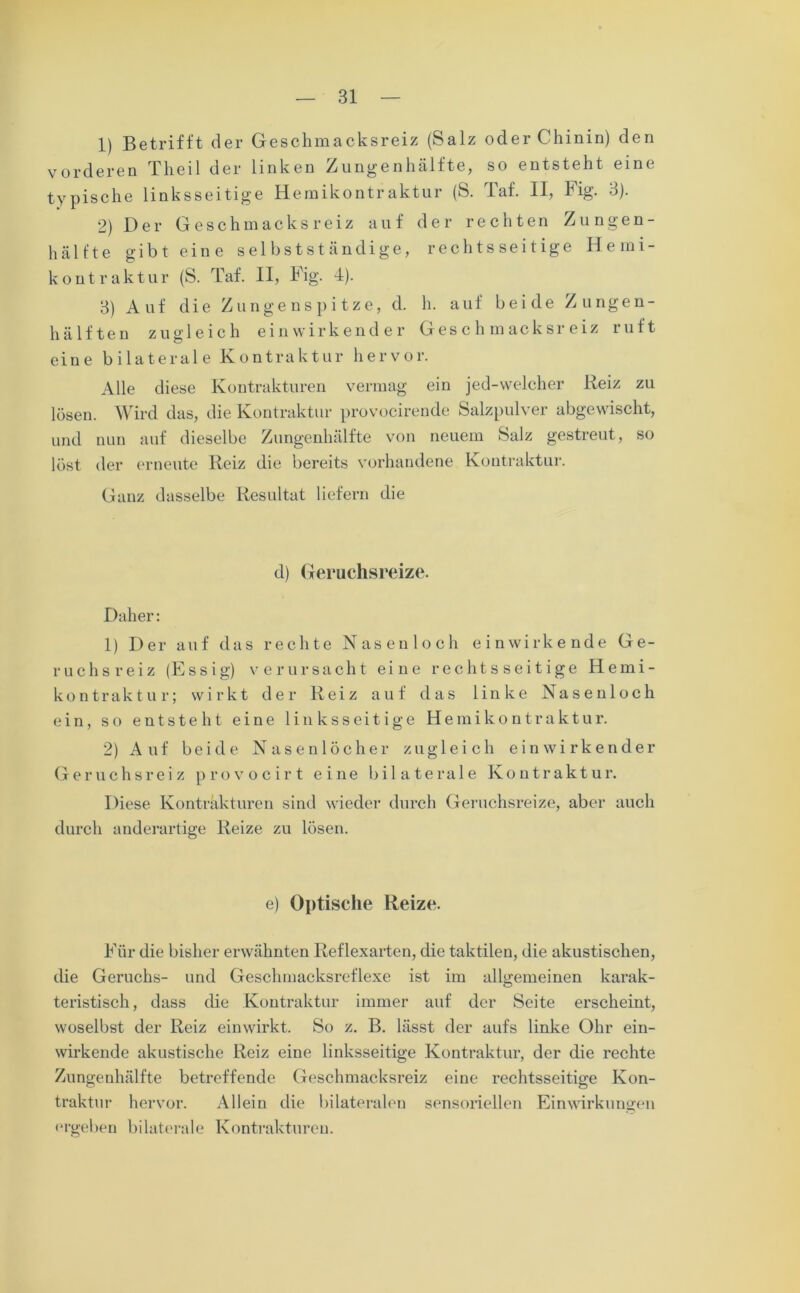 1) Betrifft der Geschmacksreiz (Salz oder Chinin) den vorderen Theil der linken Zungenhälfte, so entsteht eine typische linksseitige Hemikontraktur (S. Taf. II, Hg- 3). 2) Der Geschmacks reiz auf der rechten Zungen- hälfte gibt eine selbstständige, rechtsseitige Hemi- koutraktur (S. Taf. II, Fig. 4). 3) Auf die Zungenspitze, d. h. auf beide Zungen- hälften zugleich ein wirkender Geschmacksreiz ruft eine bilaterale Kontraktur hervor. Alle diese Kontrakturen vermag ein jed-welcher Reiz zu lösen. Wird das, die Kontraktur provocirende Salzpulver abgewischt, und nun auf dieselbe Zungenhälfte von neuem Salz gestreut, so löst der erneute Reiz die bereits vorhandene Kontraktur. Ganz dasselbe Resultat liefern die d) Geruchsreize. Daher: 1) Der auf das rechte Nasenloch einwirkende Ge- ruchsreiz (Essig) verursacht eine rechtsseitige Hemi- kontraktur; wirkt der Reiz auf das linke Nasenloch ein, so entsteht eine linksseitige Hemikontraktur. 2) Auf beide Nasenlöcher zugleich ein wirkender Geruchsreiz provocirt eine bilaterale Kontraktur. Diese Kontrakturen sind wieder durch Geruchsreize, aber auch durch anderartige Reize zu lösen. e) Optische Reize. Für die bisher erwähnten Reflexarten, die taktilen, die akustischen, die Geruchs- und Geschmacksreflexe ist im allgemeinen karak- teristisch, dass die Kontraktur immer auf der Seite erscheint, woselbst der Reiz einwirkt. So z. B. lässt der aufs linke Ohr ein- wirkende akustische Reiz eine linksseitige Kontraktur, der die rechte Zungenhälfte betreffende Geschmacksreiz eine rechtsseitige Kon- traktur hervor. Allein die bilateralen sensoriellen Einwirkungen ergeben bilaterale Kontrakturen.