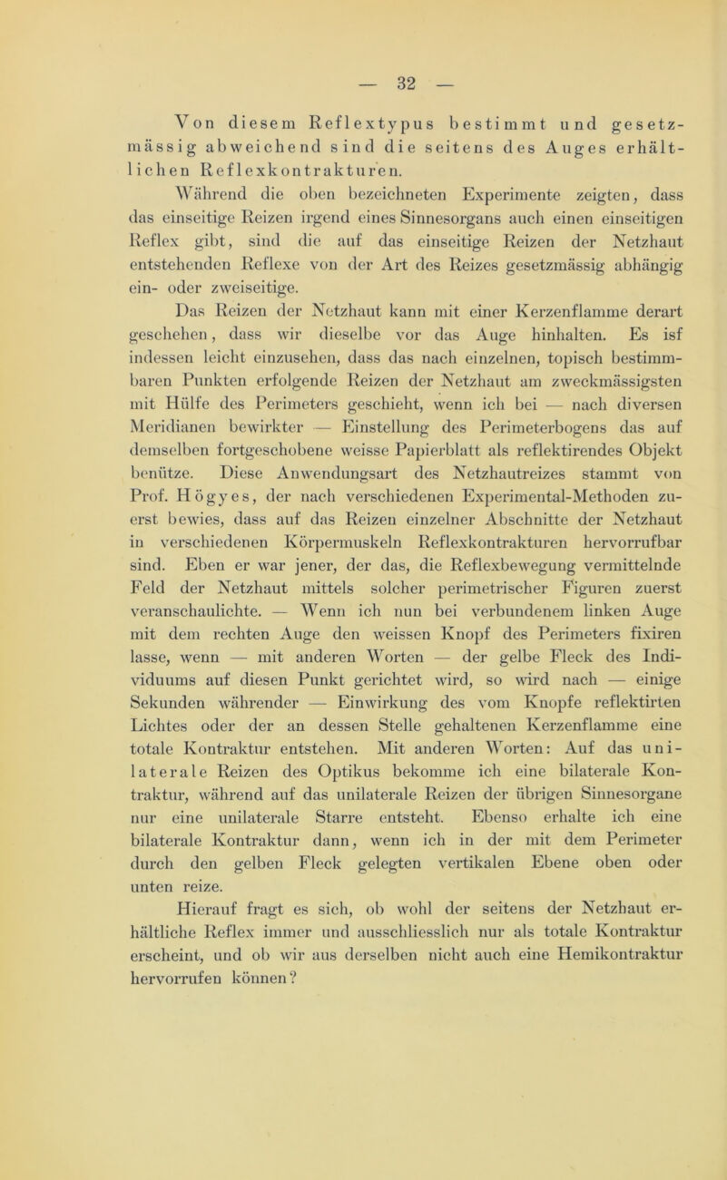 Von diesem Reflextypus bestimmt und gesetz- massig abweichend sind die seitens des Auges erhält- lichen Reflex kontrakt u re n. Während die oben bezeichneten Experimente zeigten, dass das einseitige Reizen irgend eines Sinnesorgans auch einen einseitigen Reflex gibt, sind die auf das einseitige Reizen der Netzhaut entstehenden Reflexe von der Art des Reizes gesetzmässig abhängig ein- oder zweiseitige. Das Reizen der Netzhaut kann mit einer Kerzenflamme derart geschehen, dass wir dieselbe vor das Auge hinhalten. Es isf indessen leicht einzusehen, dass das nach einzelnen, topisch bestimm- baren Punkten erfolgende Reizen der Netzhaut am zweckmässigsten mit Hülfe des Perimeters geschieht, wenn ich bei — nach diversen Meridianen bewirkter — Einstellung des Perimeterbogens das auf demselben fortgeschobene weisse Papierblatt als reflektirendes Objekt benütze. Diese Anwendungsart des Netzhautreizes stammt von Prof. Högyes, der nach verschiedenen Experimental-Methoden zu- erst bewies, dass auf das Reizen einzelner Abschnitte der Netzhaut in verschiedenen Körpermuskeln Reflexkontrakturen hervorrufbar sind. Eben er war jener, der das, die Reflexbewegung vermittelnde Feld der Netzhaut mittels solcher perimetrischer Figuren zuerst veranschaulichte. — Wenn ich nun bei verbundenem linken Auge mit dem rechten Auge den weissen Knopf des Perimeters fixiren lasse, wenn — mit anderen Worten — der gelbe Fleck des Indi- viduums auf diesen Punkt gerichtet wird, so wird nach — einige Sekunden währender — Einwirkung des vom Kuopfe reflektirten Lichtes oder der an dessen Stelle gehaltenen Kerzenflamme eine totale Kontraktur entstehen. Mit anderen Worten: Auf das uni- laterale Reizen des Optikus bekomme ich eine bilaterale Kon- traktur, während auf das unilaterale Reizen der übrigen Sinnesorgane nur eine unilaterale Starre entsteht. Ebenso erhalte ich eine bilaterale Kontraktur dann, wenn ich in der mit dem Perimeter durch den gelben Fleck gelegten vertikalen Ebene oben oder unten reize. Hierauf fragt es sich, ob wohl der seitens der Netzhaut er- hältliche Reflex immer und ausschliesslich nur als totale Kontraktur erscheint, und ob wir aus derselben nicht auch eine Hemikontraktur hervorrufen können?
