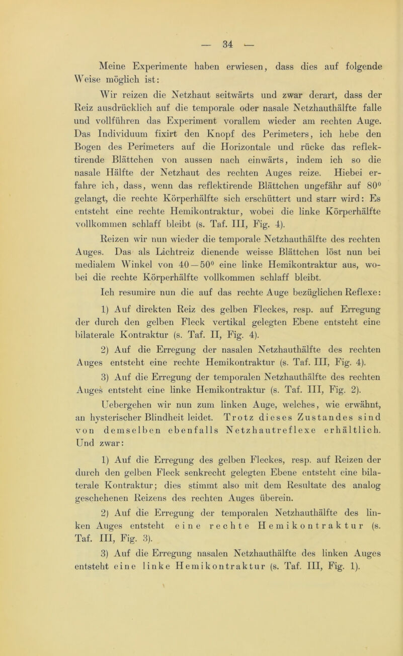 Meine Experimente haben erwiesen, dass dies auf folgende Weise möglich ist: Wir reizen die Netzhaut seitwärts und zwar derart, dass der Reiz ausdrücklich auf die temporale oder nasale Netzhauthälfte falle und vollführen das Experiment vorallem wieder am rechten Auge. Das Individuum fixirt den Knopf des Perimeters, ich hebe den Bogen des Perimeters auf die Horizontale und rücke das reflek- tirende Blättchen von aussen nach einwärts, indem ich so die nasale Hälfte der Netzhaut des rechten Auges reize. Hiebei er- fahre ich, dass, wenn das reflektirende Blättchen ungefähr auf 80° gelangt, die rechte Körperhälfte sich erschüttert und starr wird: Es entsteht eine rechte Hemikontraktur, wobei die linke Körperhälfte vollkommen schlaff bleibt (s. Taf. III, Fig. 4). Reizen wir nun wieder die temporale Netzhauthälfte des rechten Auges. Das als Lichtreiz dienende weisse Blättchen löst nun bei medialem Winkel von 40 — 50° eine linke Hemikontraktur aus, wo- bei die rechte Körperhälfte vollkommen schlaff bleibt. Ich resumire nun die auf das rechte Auge bezüglichen Reflexe: 1) Auf direkten Reiz des gelben Fleckes, resp. auf Erregung der durch den gelben Fleck vertikal gelegten Ebene entsteht eine bilaterale Kontraktur (s. Taf. II, Fig. 4). 2) Auf die Erregung der nasalen Netzhauthälfte des rechten Auges entsteht eine rechte Hemikontraktur (s. Taf. III, Fig. 4). 3) Auf die Erregung der temporalen Netzhauthälfte des rechten Auges entsteht eine linke Hemikontraktur (s. Taf. III, Fig. 2). Uebergehen wir nun zum linken Auge, welches, wie erwähnt, an hysterischer Blindheit leidet. Trotz dieses Zustandes sind von demselben ebenfalls Netzhautreflexe erhältlich. Und zwar: 1) Auf die Erregung des gelben Fleckes, resp. auf Reizen der durch den gelben Fleck senkrecht gelegten Ebene entsteht eine bila- terale Kontraktur; dies stimmt also mit dem Resultate des analog geschehenen Reizens des rechten Auges überein. 2) Auf die Erregung der temporalen Netzhauthälfte des lin- ken Auges entsteht eine rechte Hemikontraktur (s. Taf. III, Fig. 3). 3) Auf die Erregung nasalen Netzhauthälfte des linken Auges entsteht eine linke Hemikontraktur (s. Taf. III, Fig. 1).