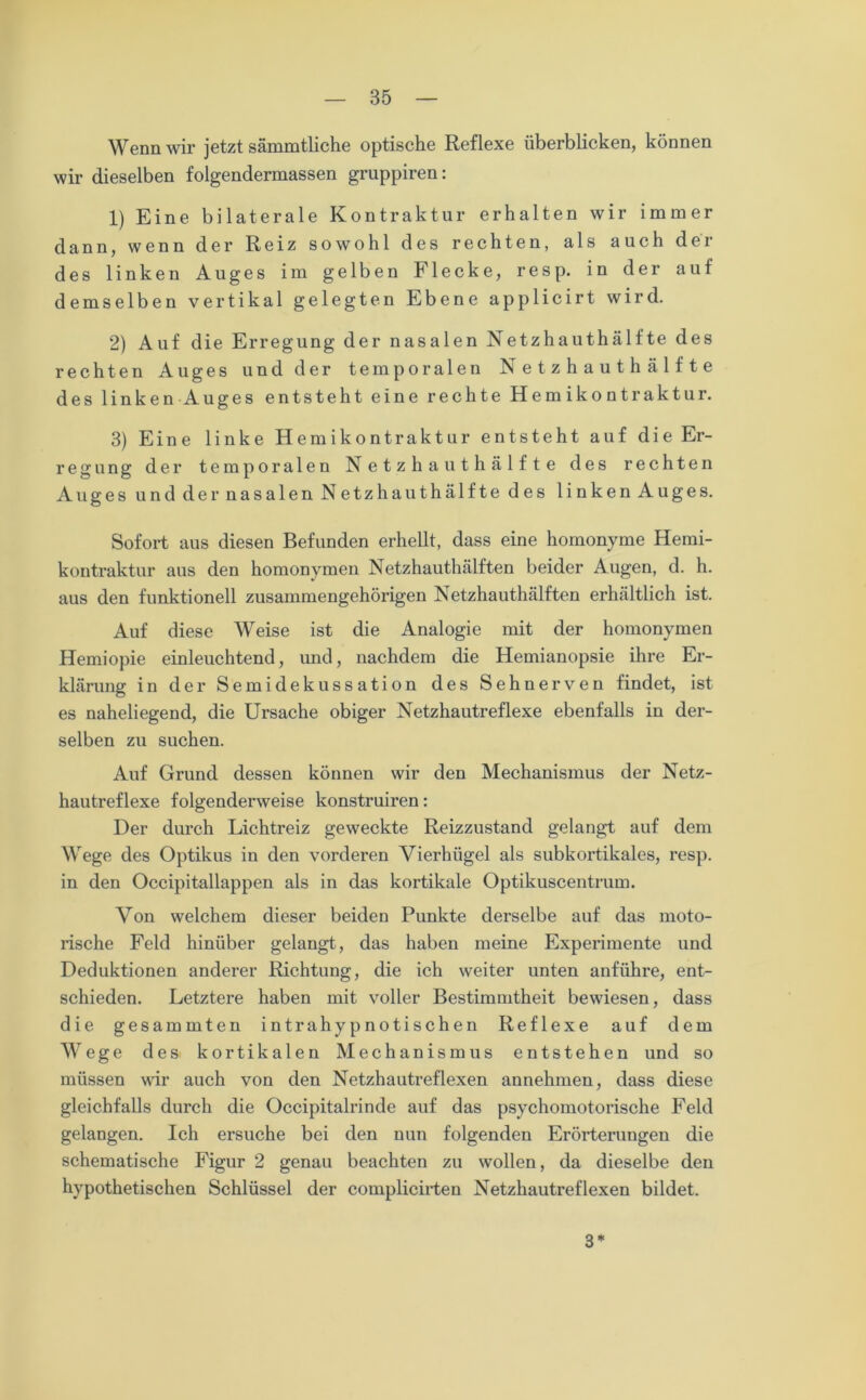 Wenn wir jetzt sämmtliche optische Reflexe überblicken, können wir dieselben folgendermassen gruppiren: 1) Eine bilaterale Kontraktur erhalten wir immer dann, wenn der Reiz sowohl des rechten, als auch der des linken Auges im gelben Flecke, resp. in der auf demselben vertikal gelegten Ebene applicirt wird. 2) Auf die Erregung der nasalen Netzhauthälfte des rechten Auges und der temporalen Netzhauthälfte des linken Auges entsteht eine rechte Hemikontraktur. 3) Eine linke Hemikontraktur entsteht auf die Er- regung der temporalen Netzhaut hälfte des rechten Auges und der nasalen Netzhauthälfte des linken Auges. Sofort aus diesen Befunden erhellt, dass eine homonyme Hemi- kontraktur aus den homonymen Netzhauthälften beider Augen, d. h. aus den funktionell zusammengehörigen Netzhauthälften erhältlich ist. Auf diese Weise ist die Analogie mit der homonymen Hemiopie einleuchtend, und, nachdem die Hemianopsie ihre Er- klärung in der Semidekussation des Sehnerven findet, ist es naheliegend, die Ursache obiger Netzhautreflexe ebenfalls in der- selben zu suchen. Auf Grund dessen können wir den Mechanismus der Netz- hautreflexe folgenderweise konstruiren: Der durch Lichtreiz geweckte Reizzustand gelangt auf dem Wege des Optikus in den vorderen Vierhügel als subkortikales, resp. in den Occipitallappen als in das kortikale Optikuscentrum. Von welchem dieser beiden Punkte derselbe auf das moto- rische Feld hinüber gelangt, das haben meine Experimente und Deduktionen anderer Richtung, die ich weiter unten anführe, ent- schieden. Letztere haben mit voller Bestimmtheit bewiesen, dass die gesammten intrahypnotischen Reflexe auf dem Wege des kortikalen Mechanismus entstehen und so müssen wir auch von den Netzhautreflexen annehmen, dass diese gleichfalls durch die Occipitalrinde auf das psychomotorische Feld gelangen. Ich ersuche bei den nun folgenden Erörterungen die schematische Figur 2 genau beachten zu wollen, da dieselbe den hypothetischen Schlüssel der complicirten Netzhautreflexen bildet. 3*
