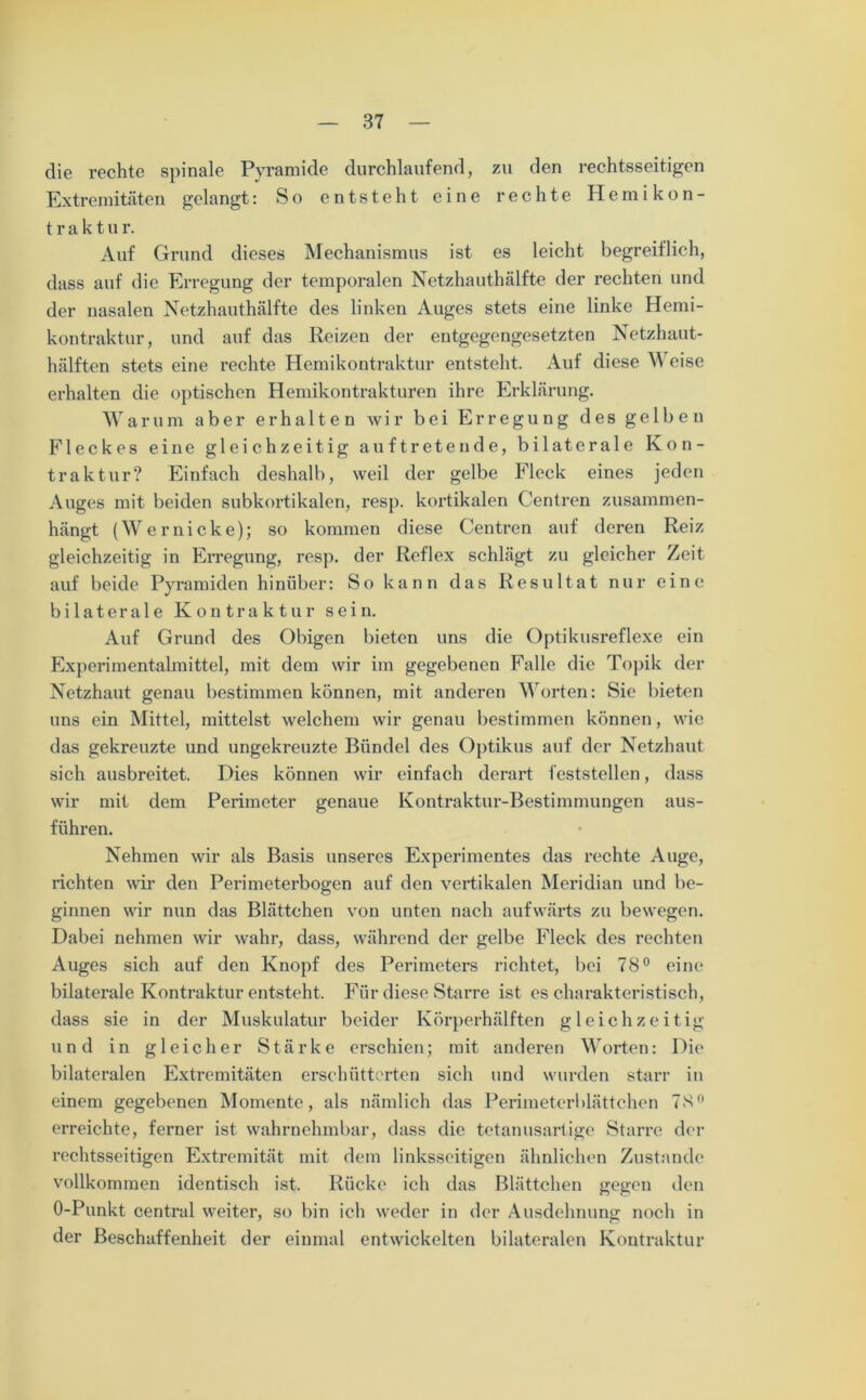 die rechte spinale Pyramide durchlaufend, zu den rechtsseitigen Extremitäten gelangt: So entsteht eine rechte Hemikon- t r a k t u r. Auf Grund dieses Mechanismus ist es leicht begreiflich, dass auf die Erregung der temporalen Netzhauthälfte der rechten und der nasalen Netzhauthälfte des linken Auges stets eine linke Hemi- kontraktur, und auf das Reizen der entgegengesetzten Netzhaut- hälften stets eine rechte Hemikontraktur entsteht. Auf diese Weise erhalten die optischen Hemikontrakturen ihre Erklärung. Warum aber erhalten wir bei Erregung des gelben Fleckes eine gleichzeitig auf treten de, bilaterale Kon- traktur? Einfach deshalb, weil der gelbe Fleck eines jeden Auges mit beiden subkortikalen, resp. kortikalen Centren zusammen- hängt (Wernicke); so kommen diese Centren auf deren Reiz gleichzeitig in Erregung, resp. der Reflex schlägt zu gleicher Zeit auf beide Pyramiden hinüber: So kann das Resultat nur eine bilaterale Kontraktur sein. Auf Grund des Obigen bieten uns die Optikusreflexe ein Experimentalmittel, mit dem wir im gegebenen Falle die Topik der Netzhaut genau bestimmen können, mit anderen Worten: Sie bieten uns ein Mittel, mittelst welchem wir genau bestimmen können, wie das gekreuzte und ungekreuzte Bündel des Optikus auf der Netzhaut sich ausbreitet. Dies können wir einfach derart feststellen, dass wir mit dem Perimeter genaue Kontraktur-Bestimmungen aus- führen. Nehmen wir als Basis unseres Experimentes das rechte Auge, richten wir den Perimeterbogen auf den vertikalen Meridian und be- ginnen wir nun das Blättchen von unten nach aufwärts zu bewegen. Dabei nehmen wir wahr, dass, während der gelbe Fleck des rechten Auges sich auf den Knopf des Perimeters richtet, bei 78° eine bilaterale Kontraktur entsteht. Für diese Starre ist es charakteristisch, dass sie in der Muskulatur beider Körperhälften gleichzeitig und in gleicher Stärke erschien; mit anderen Worten: Die bilateralen Extremitäten erschütterten sich und wurden starr in einem gegebenen Momente, als nämlich das Perimeterblättchen 7.8° erreichte, ferner ist wahrnehmbar, dass die tetanusartige Starre der rechtsseitigen Extremität mit dem linksseitigen ähnlichen Zustande vollkommen identisch ist. Rücke ich das Blättchen gegen den O-Punkt central weiter, so bin ich weder in der Ausdehnung noch in der Beschaffenheit der einmal entwickelten bilateralen Kontraktur