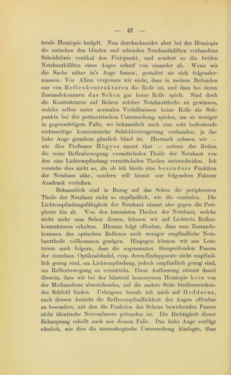 terale Hemiopie knüpft. Nun durchschneidet aber bei der Hemiopie die zwischen den blinden und sehenden Netzhauthälften vorhandene Scheidelinie vertikal den Fixirpunkt, und sondert so die beiden Netzhauthälften eines Auges scharf von einander ab. Wenn wir die Sache näher in’s Auge fassen, gestaltet sie sich folgender- massen: Vor Allem vergessen wir nicht, dass in meinen Befunden nur von Reflexkontrakturen die Rede ist, und dass bei deren Zustandekommen das Sehen gar keine Rolle spielt. Sind doch die Kontrakturen auf Reizen solcher Netzhauttheile zu gewinnen, welche selbst unter normalen Verhältnissen keine Rolle als Seh- punkte bei der perimetrischen Untersuchung spielen, um so weniger in gegenwärtigem Falle, wo bekanntlich auch eine sehr bedeutende rechtsseitige koncentrische Sehfeldverengerung vorhanden, ja das linke Auge geradezu gänzlich blind ist. Hiernach müssen wir — wie dies Professor Högyes zuerst that — seitens der Retina die reine Reflexbewegung vermittelnden Theile der Netzhaut von den eine Lichtempfindung vermittelnden Theilen unterscheiden. Ich verstehe dies nicht so, als ob ich hierin eine besondere Funktion der Netzhaut sähe, sondern will hiemit nur folgendem Faktum Ausdruck verleihen. Bekanntlich sind in Bezug auf das Sehen die periphersten Theile der Netzhaut nicht so empfindlich, wie die centralen. Die Lichtempfindungsfähigkeit der Netzhaut nimmt also gegen die Peri- pherie hin ab. Von den lateralsten Theilen der Netzhaut, welche nicht mehr zum Sehen dienen, können wir auf Lichtreiz Reflex- kontrakturen erhalten. Hieraus folgt offenbar, dass zum Zustande- kommen des optischen Reflexes auch weniger empfindliche Netz- hauttheile vollkommen genügen. Hingegen können wir aus Letz- terem auch folgern, dass die sogenannten übergreifenden Fasern der einzelnen Optikusbündel, resp. deren Endapparate nicht empfind- lich genug sind, um Lichtempfindung, jedoch empfindlich genug sind, um Reflexbewegung zu vermitteln. Diese Auffassung stimmt damit überein, dass wir bei der bilateral homonymen Hemiopie kein von der Medianebene abweichendes, auf die andere Seite hinüberreichen- des Sehfeld finden. Uebrigens berufe ich mich auf Heddaeus, nach dessen Ansicht die Reflexempfindlichkeit der Augen offenbar an besondere, mit den die Funktion des Sehens bewirkenden Fasern nicht identische Nervenfasern gebunden ist. Die Richtigkeit dieser Behauptung erhellt auch aus diesem Falle. Das linke Auge verfügt nämlich, wie dies die stereoskopische Untersuchung klarlegte, über