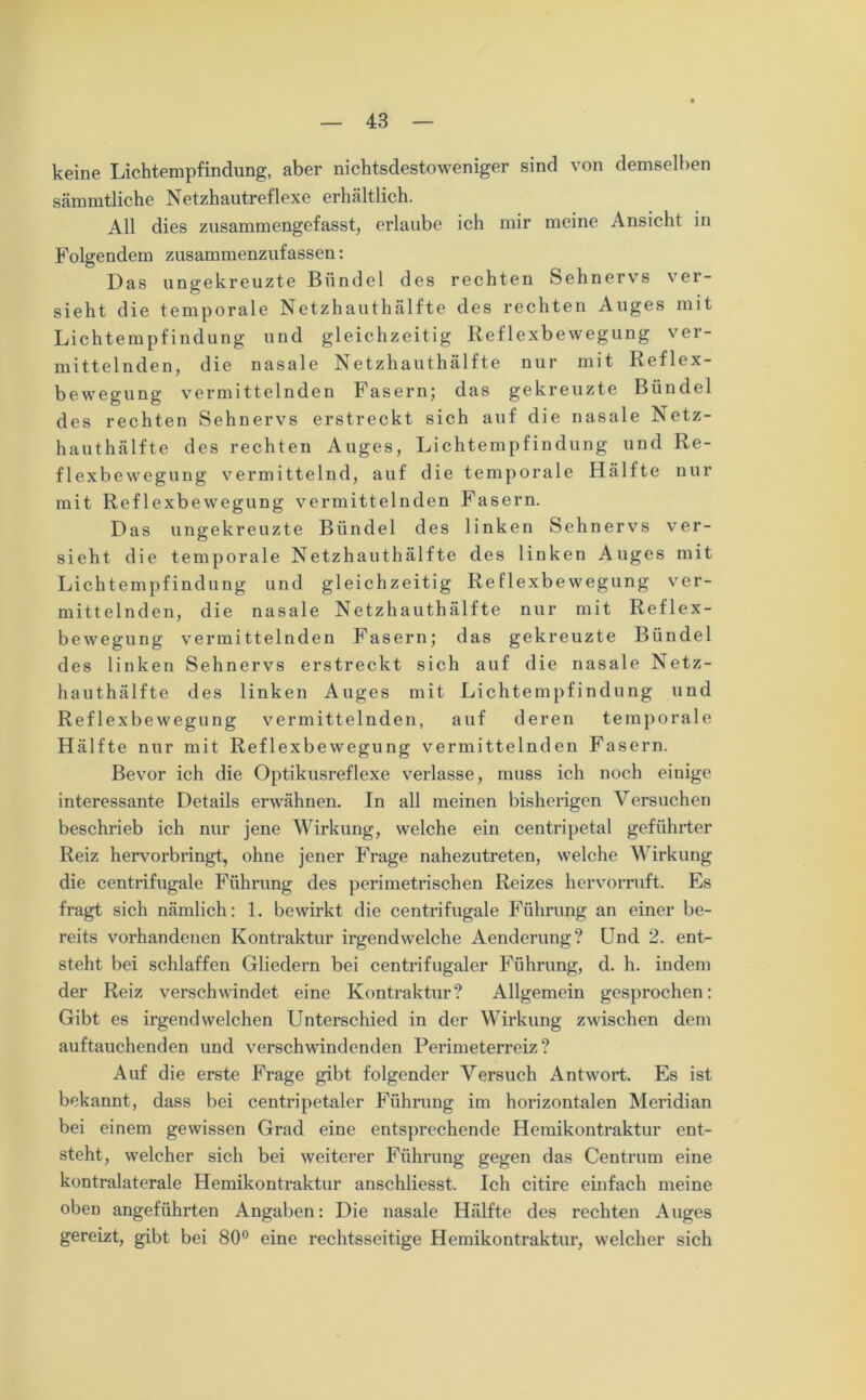 keine Lichtempfindung, aber nichtsdestoweniger sind von demselben sämmtliche Netzhautreflexe erhältlich. All dies zusammengefasst, erlaube ich mir meine Ansicht in Folgendem zusammenzufassen: Das ungekreuzte Bündel des rechten Sehnervs ver- sieht die temporale Netzhauthälfte des rechten Auges mit Lichtempfindung und gleichzeitig Reflexbewegung ver- mittelnden, die nasale Netzhauthälfte nur mit Reflex- bewegung vermittelnden Fasern; das gekreuzte Bündel des rechten Sehnervs erstreckt sich auf die nasale Netz- hauthälfte des rechten Auges, Lichtempfindung und Re- flexbewegung vermittelnd, auf die temporale Hälfte nur mit Reflexbewegung vermittelnden Fasern. Das ungekreuzte Bündel des linken Sehnervs ver- sieht die temporale Netzhauthälfte des linken Auges mit Lichtempfindung und gleichzeitig Reflexbewegung ver- mittelnden, die nasale Netzhauthälfte nur mit Reflex- bewegung vermittelnden Fasern; das gekreuzte Bündel des linken Sehnervs erstreckt sich auf die nasale Netz- hauthälfte des linken Auges mit Lichtempfindung und Reflexbewegung vermittelnden, auf deren temporale Hälfte nur mit Reflexbewegung vermittelnden Fasern. Bevor ich die Optikusreflexe verlasse, muss ich noch einige interessante Details erwähnen. In all meinen bisherigen Versuchen beschrieb ich nur jene Wirkung, welche ein centripetal geführter Reiz hervorbringt, ohne jener Frage nahezutreten, welche Wirkung die centrifugale Führung des perimetrischen Reizes hervorruft. Es fragt sich nämlich: 1. bewirkt die centrifugale Führung an einer be- reits vorhandenen Kontraktur irgendwelche Aenderung? Und 2. ent- steht bei schlaffen Gliedern bei centrifugaler Führung, d. h. indem der Reiz verschwindet eine Kontraktur? Allgemein gesprochen: Gibt es irgendwelchen Unterschied in der Wirkung zwischen dem auftauchenden und verschwindenden Perimeterreiz? Auf die erste Frage gibt folgender Versuch Antwort. Es ist bekannt, dass bei centripetaler Führung im horizontalen Meridian bei einem gewissen Grad eine entsprechende Hemikontraktur ent- steht, welcher sich bei weiterer Führung gegen das Centrum eine kontralaterale Hemikontraktur anschliesst. Ich citire einfach meine oben angeführten Angaben: Die nasale Hälfte des rechten Auges gereizt, gibt bei 80° eine rechtsseitige Hemikontraktur, welcher sich