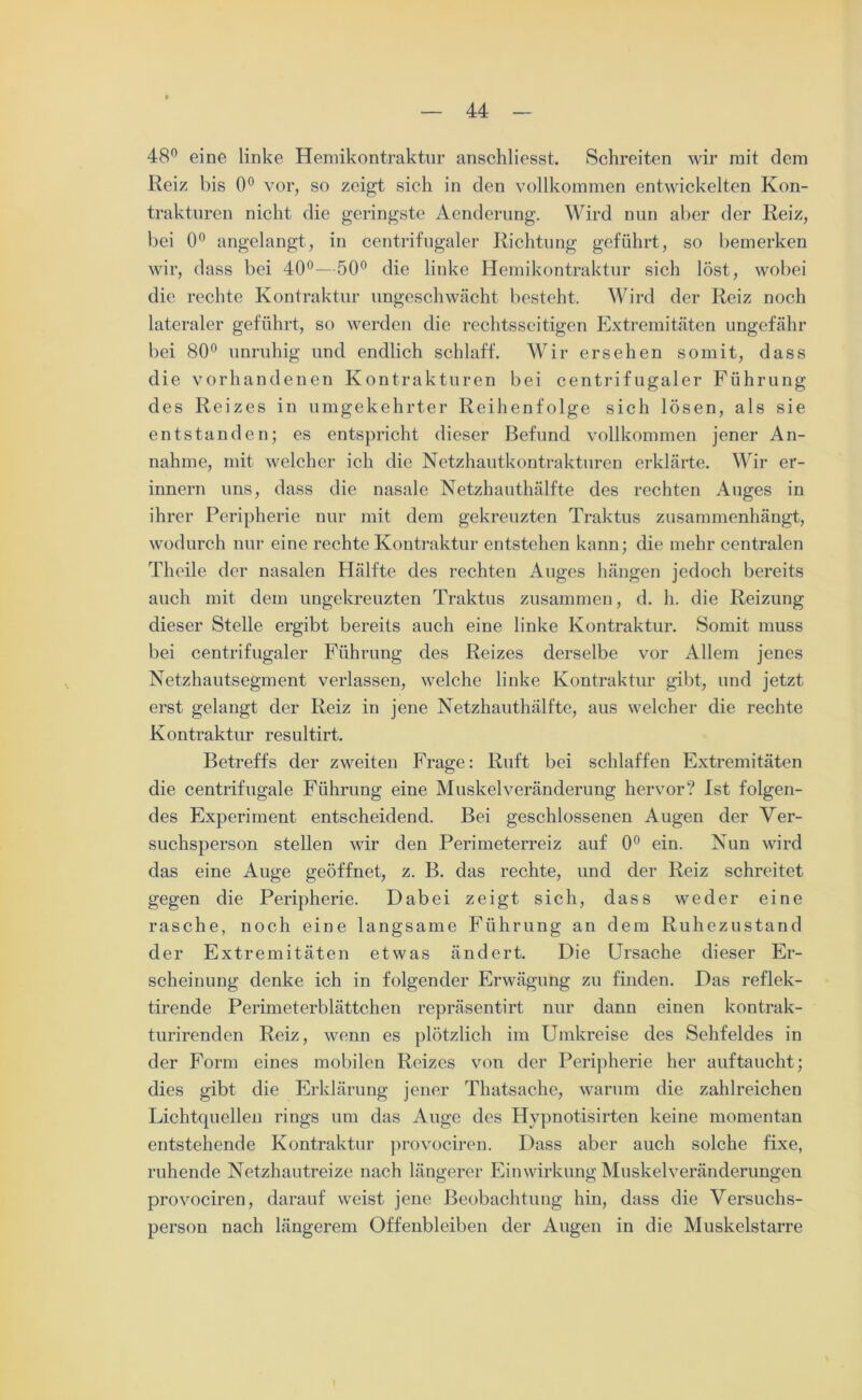 48° eine linke Hemikontraktur anschliesst. Schreiten wir mit dem Reiz bis 0° vor, so zeigt sich in den vollkommen entwickelten Kon- trakturen nicht die geringste Aenderung. Wird nun aber der Reiz, bei 0° angelangt, in centrifugaler Richtung geführt, so bemerken wir, dass bei 40°—50° die linke Hemikontraktur sich löst, wobei die rechte Kontraktur ungeschwächt besteht. Wird der Reiz noch lateraler geführt, so werden die rechtsseitigen Extremitäten ungefähr bei 80° unruhig und endlich schlaff. Wir ersehen somit, dass die vorhandenen Kontrakturen bei centrifugaler Führung des Reizes in umgekehrter Reihenfolge sich lösen, als sie entstanden; es entspricht dieser Befund vollkommen jener An- nahme, mit welcher ich die Netzhautkontrakturen erklärte. Wir er- innern uns, dass die nasale Netzhauthälfte des rechten Auges in ihrer Peripherie nur mit dem gekreuzten Traktus zusammenhängt, wodurch nur eine rechte Kontraktur entstehen kann; die mehr centralen Theile der nasalen Hälfte des rechten Auges hängen jedoch bereits auch mit dem ungekreuzten Traktus zusammen, d. h. die Reizung dieser Stelle ergibt bereits auch eine linke Kontraktur. Somit muss bei centrifugaler Führung des Reizes derselbe vor Allem jenes Netzhautsegment verlassen, welche linke Kontraktur gibt, und jetzt erst gelangt der Reiz in jene Netzhauthälfte, aus welcher die rechte Kontraktur resultirt. Betreffs der zweiten Frage: Ruft bei schlaffen Extremitäten die centrifugale Führung eine Muskelveränderung hervor? Ist folgen- des Experiment entscheidend. Bei geschlossenen Augen der Ver- suchsperson stellen wir den Perimeterreiz auf 0° ein. Nun wird das eine Auge geöffnet, z. B. das rechte, und der Reiz schreitet gegen die Peripherie. Dabei zeigt sich, dass weder eine rasche, noch eine langsame Führung an dem Ruhezustand der Extremitäten etwas ändert. Die Ursache dieser Er- scheinung denke ich in folgender Erwägung zu finden. Das reflek- tirende Perimeterblättchen repräsentirt nur dann einen kontrak- turirenden Reiz, wenn es plötzlich im Umkreise des Sehfeldes in der Form eines mobilen Reizes von der Peripherie her auftaucht; dies gibt die Erklärung jener Thatsache, warum die zahlreichen Lichtquellen rings um das Auge des Hypnotisirten keine momentan entstehende Kontraktur provociren. Dass aber auch solche fixe, ruhende Netzhautreize nach längerer Einwirkung Muskelveränderungen provociren, darauf weist jene Beobachtung hin, dass die Versuchs- person nach längerem Offenbleiben der Augen in die Muskelstarre