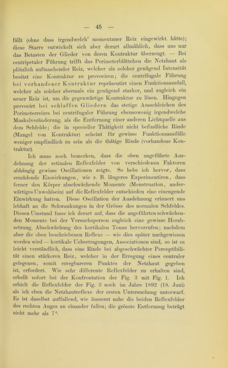 fällt (ohne dass irgendwelche momentaner Reiz eingewirkt, hätte); diese Starre entwickelt sich aber derart allmählich, dass uns nur das Betasten der Glieder von deren Kontraktur überzeugt. — Bei centripetaler Führung trifft das Perimeterblättchen die Netzhaut als plötzlich auftauchender Reiz, welcher als solcher genügend Intensität besitzt eine Kontraktur zu provociren; die centrifugale Führung bei vorhandener Kontraktur repräsentirt einen Funktionsausfall, welcher als solcher abermals ein genügend starker, und zugleich ein neuer Reiz ist, um die gegenwärtige Kontraktur zu lösen. Hingegen provocirt bei schlaffen Gliedern das stetige Ausschleichen des Perimeterreizes bei centrifugaler Führung ebensowenig irgendwelche Muskelveränderung, als die Entfernung einer anderen Lichtquelle aus dem Sehfelde; die in specieller Thätigkeit nicht befindliche Rinde (Mangel von Kontraktur) scheint für gewisse Funktionsausfälle weniger empfindlich zu sein als die thätige Rinde (vorhandene Kon- traktur). Ich muss noch bemerken, dass die oben angeführte Aus- dehnung der retinalen Reflexfelder von verschiedenen Faktoren abhängig gewisse Oscillationen zeigte. So hebe ich hervor, dass ermüdende Einwirkungen, wie z. B. längeres Experimentiren, dass ferner den Körper abschwächende Momente (Menstruation, ander- wärtiges Unwohlsein) auf die Reflexfelder entschieden eine einengende Einwirkung hatten. Diese Oscillation der Ausdehnung erinnert uns lebhaft an die Schwankungen in der Grösse des normalen Sehfeldes. Diesen Umstand fasse ich derart auf, dass die angeführten schwächen- den Momente bei der Versuchsperson zugleich eine gewisse Herab- setzung, Abschwächung des kortikalen Touus hervorrufen; nachdem aber die oben beschriebenen Reflexe — wie dies später nachgewiesen werden wird — kortikale Uebertragungen, Associationen sind, so ist es leicht verständlich, dass eine Rinde bei abgeschwächter Perceptibili- tät einen stärkeren Reiz, welcher in der Erregung eines centraler gelegenen, somit erregbareren Punktes der Netzhaut gegeben ist, erfordert. Wie sehr differente Reflexfelder zu erhalten sind, erhellt sofort bei der Konfrontation der Fig. 3 mit Fig. 1. Ich erhielt die Reflexfelder der Fig. 3 noch im Jahre 1892 (18. Juni) als ich eben die Netzhautreflexe der ersten Untersuchung unterwarf. Es ist daselbst auffallend, wie äusserst nahe die beiden Reflexfelder des rechten Auges an einander fallen; die grösste Entfernung beträgt nicht mehr als 7 °.