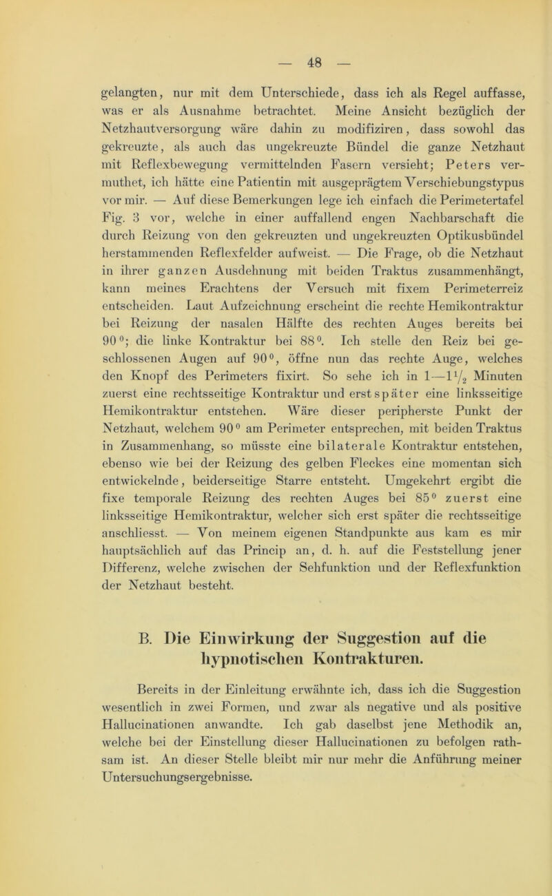 gelangten, nur mit dem Unterschiede, dass ich als Regel auffasse, was er als Ausnahme betrachtet. Meine Ansicht bezüglich der Netzhautversorgung wäre dahin zu modifiziren, dass sowohl das gekreuzte, als auch das ungekreuzte Bündel die ganze Netzhaut mit Reflexbewegung vermittelnden Fasern versieht; Peters ver- muthet, ich hätte eine Patientin mit ausgeprägtem Verschiebungstypus vor mir. — Auf diese Bemerkungen lege ich einfach die Perimetertafel Fig. 3 vor, welche in einer auffallend engen Nachbarschaft die durch Reizung von den gekreuzten und ungekreuzten Optikusbündel herstammenden Reflexfelder aufweist. — Die Frage, ob die Netzhaut in ihrer ganzen Ausdehnung mit beiden Traktus zusammenhängt, kann meines Erachtens der Versuch mit fixem Perimeterreiz entscheiden. Laut Aufzeichnung erscheint die rechte Hemikontraktur bei Reizung der nasalen Hälfte des rechten Auges bereits bei 90°; die linke Kontraktur bei 88°. Ich stelle den Reiz bei ge- schlossenen Augen auf 90°, öffne nun das rechte Auge, welches den Knopf des Perimeters fixirt. So sehe ich in 1—U/2 Minuten zuerst eine rechtsseitige Kontraktur und erst später eine linksseitige Hemikontraktur entstehen. Wäre dieser peripherste Punkt der Netzhaut, welchem 90° am Perimeter entsprechen, mit beiden Traktus in Zusammenhang, so müsste eine bilaterale Kontraktur entstehen, ebenso wie bei der Reizung des gelben Fleckes eine momentan sich entwickelnde, beiderseitige Starre entsteht. Umgekehrt ergibt die fixe temporale Reizung des rechten Auges bei 85° zuerst eine linksseitige Hemikontraktur, welcher sich erst später die rechtsseitige anschliesst. — Von meinem eigenen Standpunkte aus kam es mir hauptsächlich auf das Princip an, d. h. auf die Feststellung jener Differenz, welche zwischen der Sehfunktion und der Reflexfunktion der Netzhaut besteht. B. Die Einwirkung der Suggestion auf die hypnotischen Kontrakturen. Bereits in der Einleitung erwähnte ich, dass ich die Suggestion wesentlich in zwei Formen, und zwar als negative und als positive Hallucinationen anwandte. Ich gab daselbst jene Methodik an, welche bei der Einstellung dieser Hallucinationen zu befolgen rath- sam ist. An dieser Stelle bleibt mir nur mehr die Anführung meiner Untersuchungsergebnisse.