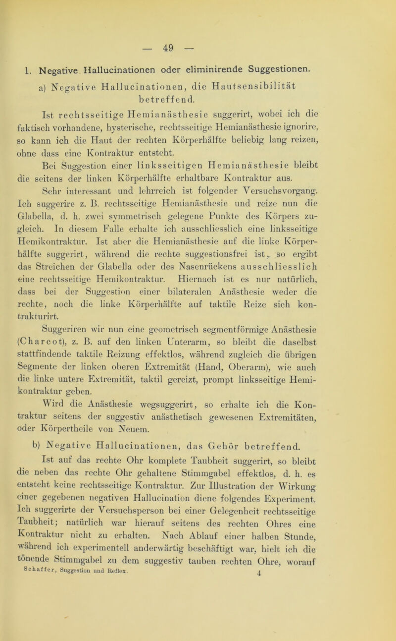 1. Negative Hallucinationen oder eliminirende Suggestionen. a) Negative Hallucinationen, die Hautsensibilität betreffend. Ist rechtsseitige Hemianästhesie suggerirt, wobei ich die faktisch vorhandene, hysterische, rechtsseitige Hemianästhesie ignorire, so kann ich die Haut der rechten Körperhälfte beliebig lang reizen, ohne dass eine Kontraktur entsteht. Bei Suggestion einer linksseitigen Hemianästhesie bleibt die seitens der linken Körperhälfte erhaltbare Kontraktur aus. Sehr interessant und lehrreich ist folgender Versuchs Vorgang. Ich suggerire z. B. rechtsseitige Hemianästhesie und reize nun die Glabella, d. h. zwei symmetrisch gelegene Punkte des Körpers zu- gleich. In diesem Falle erhalte ich ausschliesslich eine linksseitige Hemikontraktur. Ist aber die Hemianästhesie auf die linke Körper- hälfte suggerirt, während die rechte suggestionsfrei ist, so ergibt das Streichen der Glabella oder des Nasenrückens ausschliesslich eine rechtsseitige Hemikontraktur. Hiernach ist es nur natürlich, dass bei der Suggestion einer bilateralen Anästhesie weder die rechte, noch die linke Körperhälfte auf taktile Reize sich kon- trakt urirt. Suggeriren wir nun eine geometrisch segmentförmige Anästhesie (Charcot), z. B. auf den linken Unterarm, so bleibt die daselbst stattfindende taktile Reizung effektlos, während zugleich die übrigen Segmente der linken oberen Extremität (Hand, Oberarm), wie auch die linke untere Extremität, taktil gereizt, prompt linksseitige Hemi- kontraktur geben. Wird die Anästhesie wegsuggerirt, so erhalte ich die Kon- traktur seitens der suggestiv anästhetisch gewesenen Extremitäten, oder Körpertheile von Neuem. b) Negative Hallucinationen, das Gehör betreffend. Ist auf das rechte Ohr komplete Taubheit suggerirt, so bleibt die neben das rechte Ohr gehaltene Stimmgabel effektlos, d. h. es entsteht keine rechtsseitige Kontraktur. Zur Illustration der Wirkung einer gegebenen negativen Hallucination diene folgendes Experiment. Ich suggerirte der Versuchsperson bei einer Gelegenheit rechtsseitige Taubheit; natürlich war hierauf seitens des rechten Ohres eine Kontraktur nicht zu erhalten. Nach Ablauf einer halben Stunde, während ich experimentell anderwärtig beschäftigt war, hielt ich die tönende Stimmgabel zu dem suggestiv tauben rechten Ohre, worauf Schaffer, Suggestion und Reflex. 4