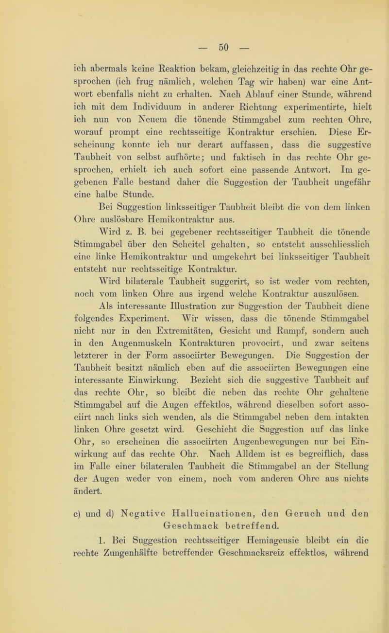 ich abermals keine Reaktion bekam, gleichzeitig in das rechte Ohr ge- sprochen (ich frug nämlich, welchen Tag wir haben) war eine Ant- wort ebenfalls nicht zu erhalten. Nach Ablauf einer Stunde, während ich mit dem Individuum in anderer Richtung experimentirte, hielt ich nun von Neuem die tönende Stimmgabel zum rechten Ohre, worauf prompt eine rechtsseitige Kontraktur erschien. Diese Er- scheinung konnte ich nur derart auffassen, dass die suggestive Taubheit von selbst aufhörte; und faktisch in das rechte Ohr ge- sprochen, erhielt ich auch sofort eine passende Antwort. Im ge- gebenen Falle bestand daher die Suggestion der Taubheit ungefähr eine halbe Stunde. Bei Suggestion linksseitiger Taubheit bleibt die von dem linken Ohre auslösbare Hemikontraktur aus. Wird z. B. bei gegebener rechtsseitiger Taubheit die tönende Stimmgabel über den Scheitel gehalten, so entsteht ausschliesslich eine linke Hemikontraktur und umgekehrt bei linksseitiger Taubheit entsteht nur rechtsseitige Kontraktur. Wird bilaterale Taubheit suggerirt, so ist weder vom rechten, noch vom linken Ohre aus irgend welche Kontraktur auszulösen. Als interessante Illustration zur Suggestion der Taubheit diene folgendes Experiment. Wir wissen, dass die tönende Stimmgabel nicht nur in den Extremitäten, Gesicht und Rumpf, sondern auch in den Augenmuskeln Kontrakturen provocirt, und zwar seitens letzterer in der Form associirter Bewegungen. Die Suggestion der Taubheit besitzt nämlich eben auf die associirten Bewegungen eine interessante Einwirkung. Bezieht sich die suggestive Taubheit auf das rechte Ohr, so bleibt die neben das rechte Ohr gehaltene Stimmgabel auf die Augen effektlos, während dieselben sofort asso- ciirt nach links sich wenden, als die Stimmgabel neben dem intakten linken Ohre gesetzt wird. Geschieht die Suggestion auf das linke Ohr, so erscheinen die associirten Augenbewegungen nur bei Ein- wirkung auf das rechte Ohr. Nach Alldem ist es begreiflich, dass im Falle einer bilateralen Taubheit die Stimmgabel an der Stellung der Augen weder von einem, noch vom anderen Ohre aus nichts ändert. c) und d) Negative Hallucinationen, den Geruch und den Geschmack betreffend. 1. Bei Suggestion rechtsseitiger Hemiageusie bleibt ein die rechte Zungenhälfte betreffender Geschmacksreiz effektlos, während