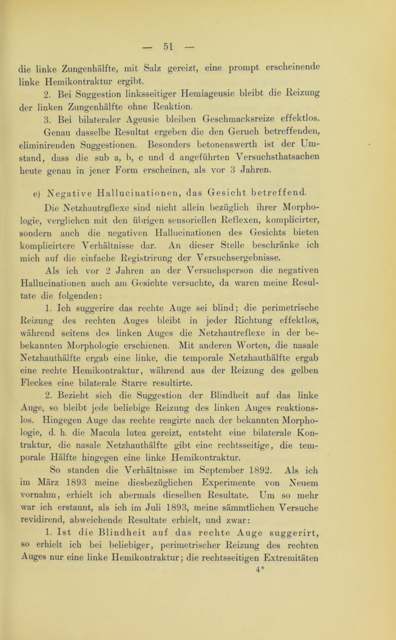 die linke Zungenhälfte, mit Salz gereizt, eine prompt erscheinende linke Hemikontraktur ergibt, 2. Bei Suggestion linksseitiger Hemiageusie bleibt die Reizung der linken Zungenhälfte ohne Reaktion. 3. Bei bilateraler Ageusie bleiben Geschmacksreize effektlos. Genau dasselbe Resultat ergeben die den Geruch betreffenden, eliminireuden Suggestionen. Besonders betonenswerth ist der Um- stand, dass die sub a, b, c und d angeführten Versuchsthatsachen heute genau in jener Form erscheinen, als vor 3 Jahren. e) Negative Hallucinationen, das Gesicht betreffend. Die Netzhautreflexe sind nicht allein bezüglich ihrer Morpho- logie, verglichen mit den übrigen sensoriellen Reflexen, komplicirter, sondern auch die negativen Hallucinationen des Gesichts bieten komplicirtere Verhältnisse dar. An dieser Stelle beschränke ich mich auf die einfache Registrirung der Versuchsergebnisse. Als ich vor 2 Jahren an der Versuchsperson die negativen Hallucinationen auch am Gesichte versuchte, da waren meine Resul- tate die folgenden: 1. Ich suggerire das rechte Auge sei blind; die perimetrische Reizung des rechten Auges bleibt in jeder Richtung effektlos, während seitens des linken Auges die Netzhautreflexe in der be- bekannten Morphologie erschienen. Mit anderen Worten, die nasale Netzhauthälfte ergab eine linke, die temporale Netzhauthälfte ergab eine rechte Hemikontraktur, während aus der Reizung des gelben Fleckes eine bilaterale Starre resultirte. 2. Bezieht sich die Suggestion der Blindheit auf das linke Auge, so bleibt jede beliebige Reizung des linken Auges reaktions- los. Hingegen Auge das rechte reagirte nach der bekannten Morpho- logie, d. h. die Macula lutea gereizt, entsteht eine bilaterale Kon- traktur, die nasale Netzhauthälfte gibt eine rechtsseitige, die tem- porale Hälfte hingegen eine linke Hemikontraktur. So standen die Verhältnisse im September 1892. Als ich im März 1893 meine diesbezüglichen Experimente von Neuem vornahm, erhielt ich abermals dieselben Resultate. Um so mehr war ich erstaunt, als ich im Juli 1893, meine sämmtlichen Versuche revidirend, abweichende Resultate erhielt, und zwar: 1. Ist die Blindheit auf das rechte Auge suggerirt, so erhielt ich bei beliebiger, perimetrischer Reizung des rechten Auges nur eine linke Hemikontraktur; die rechtsseitigen Extremitäten 4*