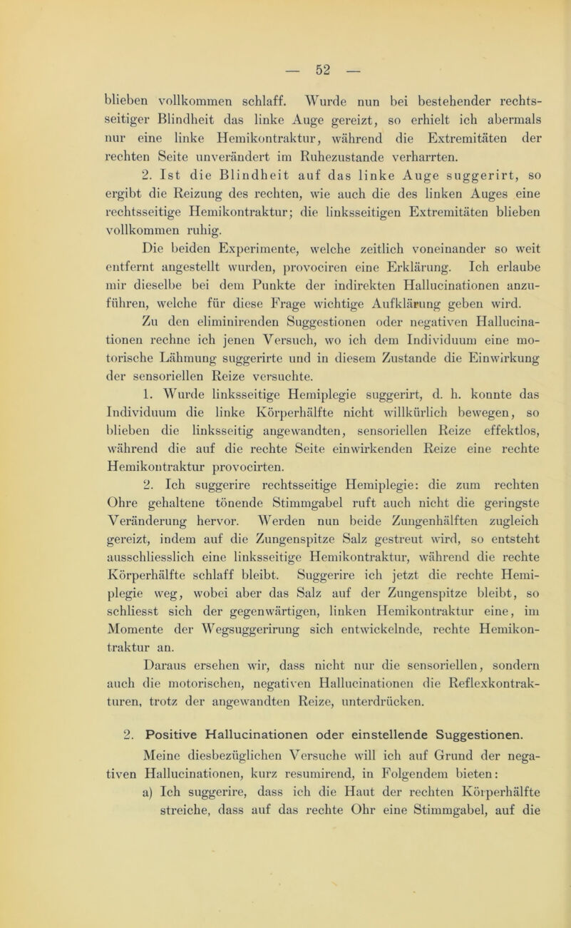 blieben vollkommen schlaff. Wurde nun bei bestehender rechts- seitiger Blindheit das linke Auge gereizt, so erhielt ich abermals nur eine linke Hemikontraktur, während die Extremitäten der rechten Seite unverändert im Ruhezustände verharrten. 2. Ist die Blindheit auf das linke Auge suggerirt, so ergibt die Reizung des rechten, wie auch die des linken Auges eine rechtsseitige Hemikontraktur; die linksseitigen Extremitäten blieben vollkommen ruhig. Die beiden Experimente, welche zeitlich voneinander so weit entfernt angestellt wurden, provociren eine Erklärung. Ich erlaube mir dieselbe bei dem Punkte der indirekten Hallucinationen anzu- föhren, welche für diese Frage wichtige Aufklärung geben wird. Zu den eliminirenden Suggestionen oder negativen Hallucina- tionen rechne ich jenen Versuch, wo ich dem Individuum eine mo- torische Lähmung suggerirte und in diesem Zustande die Einwirkung der sensoriellen Reize versuchte. 1. Wurde linksseitige Hemiplegie suggerirt, d. h. konnte das Individuum die linke Körperhälfte nicht willkürlich bewegen, so blieben die linksseitig angewandten, sensoriellen Reize effektlos, während die auf die rechte Seite einwirkenden Reize eine rechte Hemikontraktur provocirten. 2. Ich suggerire rechtsseitige Hemiplegie: die zum rechten Ohre gehaltene tönende Stimmgabel ruft auch nicht die geringste Veränderung hervor. Werden nun beide Zungenhälften zugleich gereizt, indem auf die Zungenspitze Salz gestreut wird, so entsteht ausschliesslich eine linksseitige Hemikontraktur, während die rechte Körperhälfte schlaff bleibt. Suggerire ich jetzt die rechte Hemi- plegie weg, wobei aber das Salz auf der Zungenspitze bleibt, so schliesst sich der gegenwärtigen, linken Hemikontraktur eine, im Momente der Wegsuggerirung sich entwickelnde, rechte Hemikon- traktur an. Daraus ersehen wir, dass nicht nur die sensoriellen, sondern auch die motorischen, negativen Hallucinationen die Reflexkontrak- turen, trotz der angewandten Reize, unterdrücken. 2. Positive Hallucinationen oder einstellende Suggestionen. Meine diesbezüglichen Versuche will ich auf Grund der nega- tiven Hallucinationen, kurz resumirend, in Folgendem bieten: a) Ich suggerire, dass ich die Haut der rechten Körperhälfte streiche, dass auf das rechte Ohr eine Stimmgabel, auf die